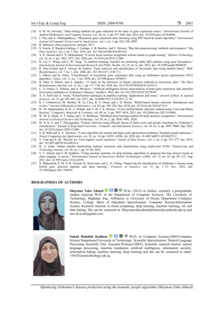 Int J Elec & Comp Eng ISSN: 2088-8708 
Optimizing Alzheimer's disease prediction using the nomadic people algorithm (Shaymaa Taha Ahmed)
2067
[16] S. M. M. Osowski, “Data mining methods for gene selection on the basis of gene expression arrays,” International Journal of
Applied Mathematics and Computer Science, vol. 24, no. 3, pp. 657–668, Sep. 2014, doi: 10.2478/amcs-2014-0048.
[17] L. Dey and A. Mukhopadhyay, “Microarray gene expression data clustering using PSO based K-means algorithm,” International
Journal of Computer Science and its Applications, vol. 1, no. 1, pp. 232–236, 2005.
[18] R. Sehrawat, Data preparation. springer, 2017.
[19] S. García, S. Ramírez-Gallego, J. Luengo, J. M. Benítez, and F. Herrera, “Big data preprocessing: methods and prospects,” Big
Data Analytics, vol. 1, no. 1, Dec. 2016, doi: 10.1186/s41044-016-0014-0.
[20] A. K. Hassan and S. N. Mohammed, “A novel facial emotion recognition scheme based on graph mining,” Defence Technology,
vol. 16, no. 5, pp. 1062–1072, Oct. 2020, doi: 10.1016/j.dt.2019.12.006.
[21] R. Lin, C. Wang, and C.-W. Tung, “A machine learning classifier for predicting stable MCI patients using gene biomarkers,”
International Journal of Environmental Research and Public Health, vol. 19, no. 8, Apr. 2022, doi: 10.3390/ijerph19084839.
[22] R. Díaz-Uriarte and S. Alvarez de Andrés, “Gene selection and classification of microarray data using random forest,” BMC
Bioinformatics, vol. 7, no. 1, Dec. 2006, doi: 10.1186/1471-2105-7-3.
[23] J. Zahoor and K. Zafar, “Classification of microarray gene expression data using an infiltration tactics optimization (ITO)
algorithm,” Genes, vol. 11, no. 7, Jul. 2020, doi: 10.3390/genes11070819.
[24] B. Sahu, S. Dehuri, and A. Jagadev, “A study on the relevance of feature selection methods in microarray data,” The Open
Bioinformatics Journal, vol. 11, no. 1, pp. 117–139, Jul. 2018, doi: 10.2174/1875036201811010117.
[25] C. A. Finney, F. Delerue, and A. Shvetcov, “Artificial intelligence-driven meta-analysis of brain gene expression data identifies
novel gene candidates in Alzheimer’s Disease,” medRxiv, 2022, doi: 10.1101/2022.02.02.22270347.
[26] A. A. Soofi and A. Awan, “Classification techniques in machine learning: Applications and issues,” Journal of Basic & Applied
Sciences, vol. 13, pp. 459–465, Jan. 2017, doi: 10.6000/1927-5129.2017.13.76.
[27] R. J. Urbanowicz, M. Meeker, W. La Cava, R. S. Olson, and J. H. Moore, “Relief-based feature selection: Introduction and
review,” Journal of Biomedical Informatics, vol. 85, pp. 189–203, Sep. 2018, doi: 10.1016/j.jbi.2018.07.014.
[28] H. Ali Abdulmohsin, H. B. A. Wahab, and A. M. J. A. Hossen, “A new hybrid feature selection method using T-test and fitness
function,” Computers, Materials & Continua, vol. 68, no. 3, pp. 3997–4016, 2021, doi: 10.32604/cmc.2021.014840.
[29] W. M. S. Abedi, A. T. Sadiq, and I. N. Ibraheem, “Modified deep learning method for body postures recognition,” International
Journal of Advanced Science and Technology, vol. 29, no. 2, pp. 3830–3841, 2020.
[30] M. N. K. P. and T. Thiyagarajan, “Feature selection using efficient fusion of fisher score and greedy searching for Alzheimer’s
classification,” Journal of King Saud University - Computer and Information Sciences, vol. 34, no. 8, pp. 4993–5006, Sep. 2022,
doi: 10.1016/j.jksuci.2020.12.009.
[31] S. Q. Salih and A. A. Alsewari, “A new algorithm for normal and large-scale optimization problems: Nomadic people optimizer,”
Neural Computing and Applications, vol. 32, no. 14, pp. 10359–10386, Jul. 2020, doi: 10.1007/s00521-019-04575-1.
[32] Y. Tian and Z. Qi, “Review on: Twin support vector machines,” Annals of Data Science, vol. 1, no. 2, pp. 253–277, Jun. 2014,
doi: 10.1007/s40745-014-0018-4.
[33] H. A. Jeiad, “Indian number handwriting features extraction and classification using multi-class SVM,” Engineering and
Technology Journal, vol. 36, no. 1, pp. 33–40, 2018.
[34] S. T. Ahmed and S. M. Kadhem, “Using machine learning via deep learning algorithms to diagnose the lung disease based on
chest imaging: A survey,” International Journal of Interactive Mobile Technologies (iJIM), vol. 15, no. 16, pp. 95–112, Aug.
2021, doi: 10.3991/ijim.v15i16.24191.
[35] N. Mahendran, P. M. D. R. Vincent, K. Srinivasan, and C.-Y. Chang, “Improving the classification of Alzheimer’s disease using
hybrid gene selection pipeline and deep learning,” Frontiers in Genetics, vol. 12, pp. 1–13, Nov. 2021, doi:
10.3389/fgene.2021.784814.
BIOGRAPHIES OF AUTHORS
Shaymaa Taha Ahmed M.Sc. (2015) in (India), currently a postgraduate
student studying Ph.D. in the Department of Computer Sciences, The University of
Technology, Baghdad, Iraq. Affiliation in University of Diyala Department Computer
Science, College: Basic of Education Specialization: Computer ScienceInformation
System. Research interests in cloud computing, deep learning, machine learning, AI, and
data mining. She can be contacted at: Shaymaa.taha.ahmed@basicedu.uodiyala.edu.iq and
mrs.sh.ta.ah@gmail.com.
Suhad Malallah Kadhem Ph.D. in Computer Sciences/2003/Computer
Science Department/University of Technology. Scientific Specialization: Natural Language
Processing. Scientific Title: Assistant Professor/20012. Scientific research interest: natural
language processing, machine translation, artificial intelligence, information security,
information hiding, machine learning, deep learning and she can be contacted at email:
110102@uotechnology.edu.iq.
 