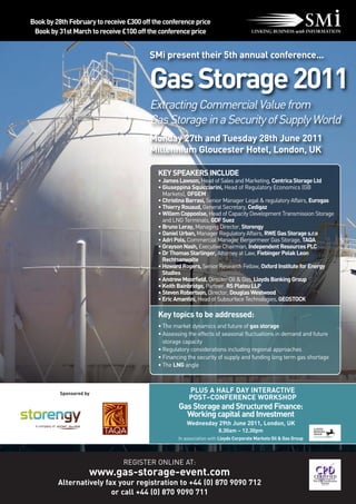 Book by 28th February to receive £300 off the conference price
 Book by 31st March to receive £100 off the conference price


                                         SMi present their 5th annual conference...


                                         Gas Storage 2011
                                         Extracting Commercial Value from
                                         Gas Storage in a Security of Supply World
                                         Monday 27th and Tuesday 28th June 2011
                                         Millennium Gloucester Hotel, London, UK

                                           KEY SPEAKERS INCLUDE
                                           • James Lawson, Head of Sales and Marketing, Centrica Storage Ltd
                                           • Giuseppina Squicciarini, Head of Regulatory Economics (GB
                                             Markets), OFGEM
                                           • Christina Barrasi, Senior Manager Legal & regulatory Affairs, Eurogas
                                           • Thierry Rouaud, General Secretary, Cedigaz
                                           • Willem Coppoolse, Head of Capacity Development Transmission Storage
                                             and LNG Terminals, GDF Suez
                                           • Bruno Leray, Managing Director, Storengy
                                           • Daniel Urban, Manager Regulatory Affairs, RWE Gas Storage s.r.o
                                           • Adri Pols, Commercial Manager Bergermeer Gas Storage, TAQA
                                           • Grayson Nash, Executive Chairman, Independent Resources PLC
                                           • Dr Thomas Starlinger, Attorney at Law, Fiebinger Polak Leon
                                             Rechtsanwalte
                                           • Howard Rogers, Senior Research Fellow, Oxford Institute for Energy
                                             Studies
                                           • Andrew Moorfield, Director Oil & Gas, Lloyds Banking Group
                                           • Keith Bainbridge, Partner, RS Platou LLP
                                           • Steven Robertson, Director, Douglas Westwood
                                           • Eric Amantini, Head of Subsurface Technologies, GEOSTOCK

                                           Key topics to be addressed:
                                           • The market dynamics and future of gas storage
                                           • Assessing the effects of seasonal fluctuations in demand and future
                                             storage capacity
                                           • Regulatory considerations including regional approaches
                                           • Financing the security of supply and funding long term gas shortage
                                           • The LNG angle



          Sponsored by
                                                        PLUS A HALF DAY INTERACTIVE
                                                        POST–CONFERENCE WORKSHOP
                                                   Gas Storage and Structured Finance:
                                                     Working capital and Investment
                                                      Wednesday 29th June 2011, London, UK
                                                                      8.30am – 12.30pm
                                                   In association with Lloyds Corporate Markets Oil & Gas Group




                               REGISTER ONLINE AT:
                     www.gas-storage-event.com
         Alternatively fax your registration to +44 (0) 870 9090 712
                         or call +44 (0) 870 9090 711
 