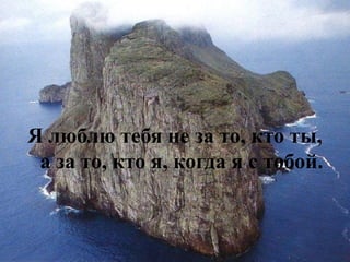 Я люблю тебя не за то, кто ты, а за то, кто я, когда я с тобой.  