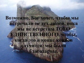 Возможно, Бог хочет, чтобы мы встречали не тех людей, пока мы не встретим ТОГО ЕДИНСТВЕННОГО, чтобы, когда это в конце концов случится, мы были благодарны.  
