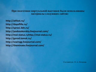 При подготовке виртуальной выставки были использованы материалы следующих сайтов: 
http://altfast.ru/ 
http://dayoflife.ru/ 
http://sprosi.3dn.ru/ 
http://podosokorskiy.livejournal.com/ 
http://moi-status.ruhttp://moi-status.ru/ 
http://gorod.tomsk.ru/ 
http://sswingg.livejournal.com/ 
http://theminaev.livejournal.com/ 
Составитель Н. А. Потапова 