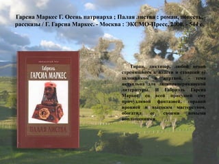 Гарсиа Маркес Г. Осень патриарха ; Палая листва : роман, повесть, рассказы / Г. Гарсиа Маркес. - Москва : ЭКСМО-Пресс, 2000. - 544 с. 
Тиран, диктатор, любой ценой стремящийся к власти и ставший еѐ заложником и жертвой, - тема актуальна для латиноамериканской литературы. И Габриэль Гарсиа Маркес, со всей присущей ему причудливой фантазией, горькой иронией и высоким мастерством, обогатил ее своими новыми воплощениями.  