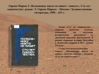 Гарсиа Маркес Г. Полковнику никто не пишет : повесть ; Сто лет одиночества : роман / Г. Гарсиа Маркес. - Москва : Художественная литература, 1989. - 431 с. 
Роман «Сто лет одиночества» - широкое эпическое полотно, основанное на сочетании исторической реальности со сказочной народной фантастикой. В романе отражена история Колумбии и Латинской Америки в XIX – начале XX века. 
Социально-психологическая повесть «Полковнику никто не пишет» сюжетно связана с романом «Сто лет одиночества».  