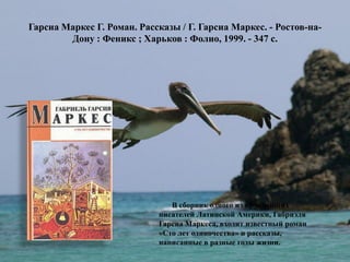Гарсиа Маркес Г. Роман. Рассказы / Г. Гарсиа Маркес. - Ростов-на- Дону : Феникс ; Харьков : Фолио, 1999. - 347 с. 
В сборник одного из крупнейших писателей Латинской Америки, Габриэля Гарсиа Маркеса, входит известный роман «Сто лет одиночества» и рассказы, написанные в разные годы жизни.  
