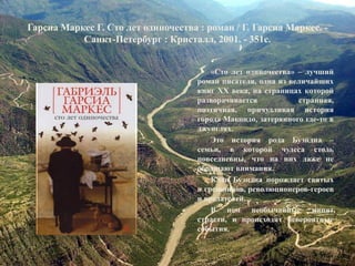 Гарсиа Маркес Г. Сто лет одиночества : роман / Г. Гарсиа Маркес. - Санкт-Петербург : Кристалл, 2001. - 351с. 
«Сто лет одиночества» – лучший роман писателя, одна из величайших книг XX века, на страницах которой разворачивается странная, поэтичная, причудливая история города Макондо, затерянного где-то в джунглях. 
Это история рода Буэндиа – семьи, в которой чудеса столь повседневны, что на них даже не обращают внимания. 
Клан Буэндиа порождает святых и грешников, революционеров-героев и предателей… 
В нем необычайные кипят страсти, и происходят невероятные события.  