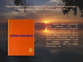 Гарсиа Маркес Г. Сто лет одиночества : роман. Повести и рассказы / Г. Гарсиа Маркес. - Москва : Прогресс, 1979. - 587 с. 
В сборник вошли знаменитый роман писателя «Сто лет одиночества» и повести и рассказы, написанные в разные годы. Это - «Женщина, которая приходит ровно в шесть», «Исабель смотрит на дождь в Макондо», «Полковнику никто не пишет», «Сиеста во вторник», «У нас в городке воров нет», «Незабываемый день в жизни Бальтасара» и др.  