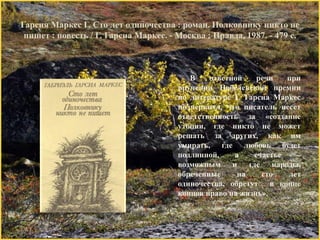 Гарсия Маркес Г. Сто лет одиночества : роман. Полковнику никто не пишет : повесть / Г. Гарсиа Маркес. - Москва : Правда, 1987. - 479 с. 
В ответной речи при вручении Нобелевской премии по литературе Г. Гарсиа Маркес подчеркнул, что писатель несет ответственность за «создание утопии, где никто не может решать за других, как им умирать, где любовь будет подлинной, а счастье – возможным и где народы, обреченные на сто лет одиночества, обретут в конце концов право на жизнь».  