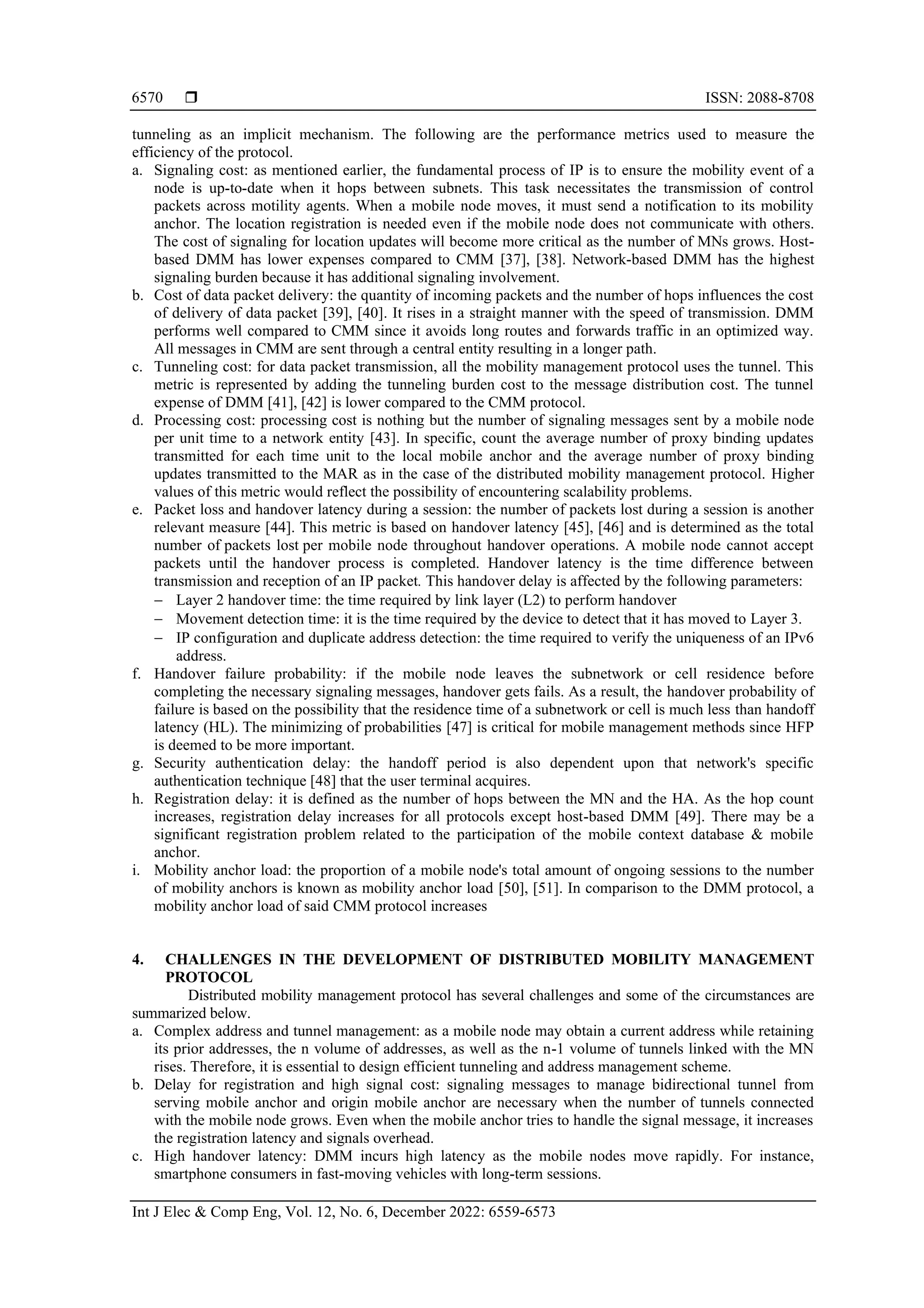  ISSN: 2088-8708
Int J Elec & Comp Eng, Vol. 12, No. 6, December 2022: 6559-6573
6570
tunneling as an implicit mechanism. The following are the performance metrics used to measure the
efficiency of the protocol.
a. Signaling cost: as mentioned earlier, the fundamental process of IP is to ensure the mobility event of a
node is up-to-date when it hops between subnets. This task necessitates the transmission of control
packets across motility agents. When a mobile node moves, it must send a notification to its mobility
anchor. The location registration is needed even if the mobile node does not communicate with others.
The cost of signaling for location updates will become more critical as the number of MNs grows. Host-
based DMM has lower expenses compared to CMM [37], [38]. Network-based DMM has the highest
signaling burden because it has additional signaling involvement.
b. Cost of data packet delivery: the quantity of incoming packets and the number of hops influences the cost
of delivery of data packet [39], [40]. It rises in a straight manner with the speed of transmission. DMM
performs well compared to CMM since it avoids long routes and forwards traffic in an optimized way.
All messages in CMM are sent through a central entity resulting in a longer path.
c. Tunneling cost: for data packet transmission, all the mobility management protocol uses the tunnel. This
metric is represented by adding the tunneling burden cost to the message distribution cost. The tunnel
expense of DMM [41], [42] is lower compared to the CMM protocol.
d. Processing cost: processing cost is nothing but the number of signaling messages sent by a mobile node
per unit time to a network entity [43]. In specific, count the average number of proxy binding updates
transmitted for each time unit to the local mobile anchor and the average number of proxy binding
updates transmitted to the MAR as in the case of the distributed mobility management protocol. Higher
values of this metric would reflect the possibility of encountering scalability problems.
e. Packet loss and handover latency during a session: the number of packets lost during a session is another
relevant measure [44]. This metric is based on handover latency [45], [46] and is determined as the total
number of packets lost per mobile node throughout handover operations. A mobile node cannot accept
packets until the handover process is completed. Handover latency is the time difference between
transmission and reception of an IP packet. This handover delay is affected by the following parameters:
− Layer 2 handover time: the time required by link layer (L2) to perform handover
− Movement detection time: it is the time required by the device to detect that it has moved to Layer 3.
− IP configuration and duplicate address detection: the time required to verify the uniqueness of an IPv6
address.
f. Handover failure probability: if the mobile node leaves the subnetwork or cell residence before
completing the necessary signaling messages, handover gets fails. As a result, the handover probability of
failure is based on the possibility that the residence time of a subnetwork or cell is much less than handoff
latency (HL). The minimizing of probabilities [47] is critical for mobile management methods since HFP
is deemed to be more important.
g. Security authentication delay: the handoff period is also dependent upon that network's specific
authentication technique [48] that the user terminal acquires.
h. Registration delay: it is defined as the number of hops between the MN and the HA. As the hop count
increases, registration delay increases for all protocols except host-based DMM [49]. There may be a
significant registration problem related to the participation of the mobile context database & mobile
anchor.
i. Mobility anchor load: the proportion of a mobile node's total amount of ongoing sessions to the number
of mobility anchors is known as mobility anchor load [50], [51]. In comparison to the DMM protocol, a
mobility anchor load of said CMM protocol increases
4. CHALLENGES IN THE DEVELOPMENT OF DISTRIBUTED MOBILITY MANAGEMENT
PROTOCOL
Distributed mobility management protocol has several challenges and some of the circumstances are
summarized below.
a. Complex address and tunnel management: as a mobile node may obtain a current address while retaining
its prior addresses, the n volume of addresses, as well as the n-1 volume of tunnels linked with the MN
rises. Therefore, it is essential to design efficient tunneling and address management scheme.
b. Delay for registration and high signal cost: signaling messages to manage bidirectional tunnel from
serving mobile anchor and origin mobile anchor are necessary when the number of tunnels connected
with the mobile node grows. Even when the mobile anchor tries to handle the signal message, it increases
the registration latency and signals overhead.
c. High handover latency: DMM incurs high latency as the mobile nodes move rapidly. For instance,
smartphone consumers in fast-moving vehicles with long-term sessions.
 