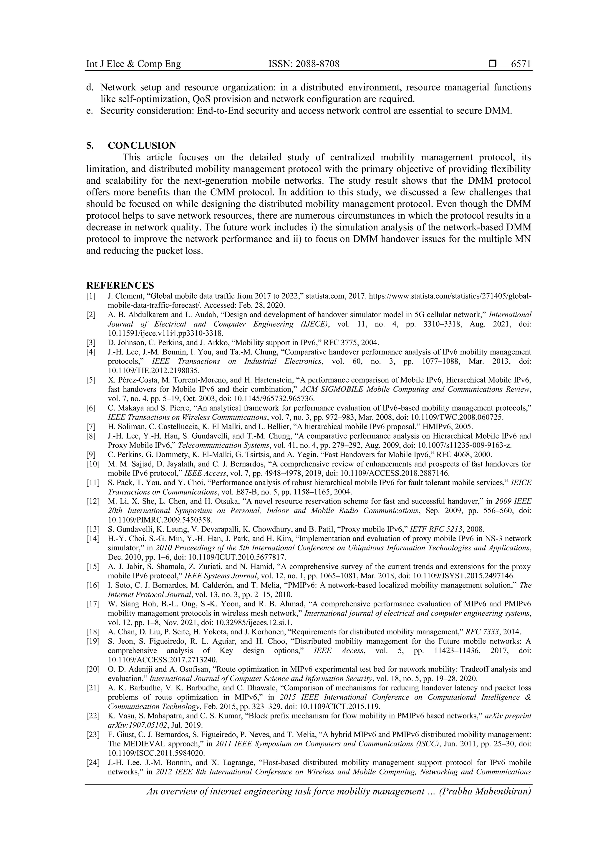 Int J Elec & Comp Eng ISSN: 2088-8708 
An overview of internet engineering task force mobility management … (Prabha Mahenthiran)
6571
d. Network setup and resource organization: in a distributed environment, resource managerial functions
like self-optimization, QoS provision and network configuration are required.
e. Security consideration: End-to-End security and access network control are essential to secure DMM.
5. CONCLUSION
This article focuses on the detailed study of centralized mobility management protocol, its
limitation, and distributed mobility management protocol with the primary objective of providing flexibility
and scalability for the next-generation mobile networks. The study result shows that the DMM protocol
offers more benefits than the CMM protocol. In addition to this study, we discussed a few challenges that
should be focused on while designing the distributed mobility management protocol. Even though the DMM
protocol helps to save network resources, there are numerous circumstances in which the protocol results in a
decrease in network quality. The future work includes i) the simulation analysis of the network-based DMM
protocol to improve the network performance and ii) to focus on DMM handover issues for the multiple MN
and reducing the packet loss.
REFERENCES
[1] J. Clement, “Global mobile data traffic from 2017 to 2022,” statista.com, 2017. https://www.statista.com/statistics/271405/global-
mobile-data-traffic-forecast/. Accessed: Feb. 28, 2020.
[2] A. B. Abdulkarem and L. Audah, “Design and development of handover simulator model in 5G cellular network,” International
Journal of Electrical and Computer Engineering (IJECE), vol. 11, no. 4, pp. 3310–3318, Aug. 2021, doi:
10.11591/ijece.v11i4.pp3310-3318.
[3] D. Johnson, C. Perkins, and J. Arkko, “Mobility support in IPv6,” RFC 3775, 2004.
[4] J.-H. Lee, J.-M. Bonnin, I. You, and Ta.-M. Chung, “Comparative handover performance analysis of IPv6 mobility management
protocols,” IEEE Transactions on Industrial Electronics, vol. 60, no. 3, pp. 1077–1088, Mar. 2013, doi:
10.1109/TIE.2012.2198035.
[5] X. Pérez-Costa, M. Torrent-Moreno, and H. Hartenstein, “A performance comparison of Mobile IPv6, Hierarchical Mobile IPv6,
fast handovers for Mobile IPv6 and their combination,” ACM SIGMOBILE Mobile Computing and Communications Review,
vol. 7, no. 4, pp. 5–19, Oct. 2003, doi: 10.1145/965732.965736.
[6] C. Makaya and S. Pierre, “An analytical framework for performance evaluation of IPv6-based mobility management protocols,”
IEEE Transactions on Wireless Communications, vol. 7, no. 3, pp. 972–983, Mar. 2008, doi: 10.1109/TWC.2008.060725.
[7] H. Soliman, C. Castelluccia, K. El Malki, and L. Bellier, “A hierarchical mobile IPv6 proposal,” HMIPv6, 2005.
[8] J.-H. Lee, Y.-H. Han, S. Gundavelli, and T.-M. Chung, “A comparative performance analysis on Hierarchical Mobile IPv6 and
Proxy Mobile IPv6,” Telecommunication Systems, vol. 41, no. 4, pp. 279–292, Aug. 2009, doi: 10.1007/s11235-009-9163-z.
[9] C. Perkins, G. Dommety, K. El-Malki, G. Tsirtsis, and A. Yegin, “Fast Handovers for Mobile Ipv6,” RFC 4068, 2000.
[10] M. M. Sajjad, D. Jayalath, and C. J. Bernardos, “A comprehensive review of enhancements and prospects of fast handovers for
mobile IPv6 protocol,” IEEE Access, vol. 7, pp. 4948–4978, 2019, doi: 10.1109/ACCESS.2018.2887146.
[11] S. Pack, T. You, and Y. Choi, “Performance analysis of robust hierarchical mobile IPv6 for fault tolerant mobile services,” IEICE
Transactions on Communications, vol. E87-B, no. 5, pp. 1158–1165, 2004.
[12] M. Li, X. She, L. Chen, and H. Otsuka, “A novel resource reservation scheme for fast and successful handover,” in 2009 IEEE
20th International Symposium on Personal, Indoor and Mobile Radio Communications, Sep. 2009, pp. 556–560, doi:
10.1109/PIMRC.2009.5450358.
[13] S. Gundavelli, K. Leung, V. Devarapalli, K. Chowdhury, and B. Patil, “Proxy mobile IPv6,” IETF RFC 5213, 2008.
[14] H.-Y. Choi, S.-G. Min, Y.-H. Han, J. Park, and H. Kim, “Implementation and evaluation of proxy mobile IPv6 in NS-3 network
simulator,” in 2010 Proceedings of the 5th International Conference on Ubiquitous Information Technologies and Applications,
Dec. 2010, pp. 1–6, doi: 10.1109/ICUT.2010.5677817.
[15] A. J. Jabir, S. Shamala, Z. Zuriati, and N. Hamid, “A comprehensive survey of the current trends and extensions for the proxy
mobile IPv6 protocol,” IEEE Systems Journal, vol. 12, no. 1, pp. 1065–1081, Mar. 2018, doi: 10.1109/JSYST.2015.2497146.
[16] I. Soto, C. J. Bernardos, M. Calderón, and T. Melia, “PMIPv6: A network-based localized mobility management solution,” The
Internet Protocol Journal, vol. 13, no. 3, pp. 2–15, 2010.
[17] W. Siang Hoh, B.-L. Ong, S.-K. Yoon, and R. B. Ahmad, “A comprehensive performance evaluation of MIPv6 and PMIPv6
mobility management protocols in wireless mesh network,” International journal of electrical and computer engineering systems,
vol. 12, pp. 1–8, Nov. 2021, doi: 10.32985/ijeces.12.si.1.
[18] A. Chan, D. Liu, P. Seite, H. Yokota, and J. Korhonen, “Requirements for distributed mobility management,” RFC 7333, 2014.
[19] S. Jeon, S. Figueiredo, R. L. Aguiar, and H. Choo, “Distributed mobility management for the Future mobile networks: A
comprehensive analysis of Key design options,” IEEE Access, vol. 5, pp. 11423–11436, 2017, doi:
10.1109/ACCESS.2017.2713240.
[20] O. D. Adeniji and A. Osofisan, “Route optimization in MIPv6 experimental test bed for network mobility: Tradeoff analysis and
evaluation,” International Journal of Computer Science and Information Security, vol. 18, no. 5, pp. 19–28, 2020.
[21] A. K. Barbudhe, V. K. Barbudhe, and C. Dhawale, “Comparison of mechanisms for reducing handover latency and packet loss
problems of route optimization in MIPv6,” in 2015 IEEE International Conference on Computational Intelligence &
Communication Technology, Feb. 2015, pp. 323–329, doi: 10.1109/CICT.2015.119.
[22] K. Vasu, S. Mahapatra, and C. S. Kumar, “Block prefix mechanism for flow mobility in PMIPv6 based networks,” arXiv preprint
arXiv:1907.05102, Jul. 2019.
[23] F. Giust, C. J. Bernardos, S. Figueiredo, P. Neves, and T. Melia, “A hybrid MIPv6 and PMIPv6 distributed mobility management:
The MEDIEVAL approach,” in 2011 IEEE Symposium on Computers and Communications (ISCC), Jun. 2011, pp. 25–30, doi:
10.1109/ISCC.2011.5984020.
[24] J.-H. Lee, J.-M. Bonnin, and X. Lagrange, “Host-based distributed mobility management support protocol for IPv6 mobile
networks,” in 2012 IEEE 8th International Conference on Wireless and Mobile Computing, Networking and Communications
 