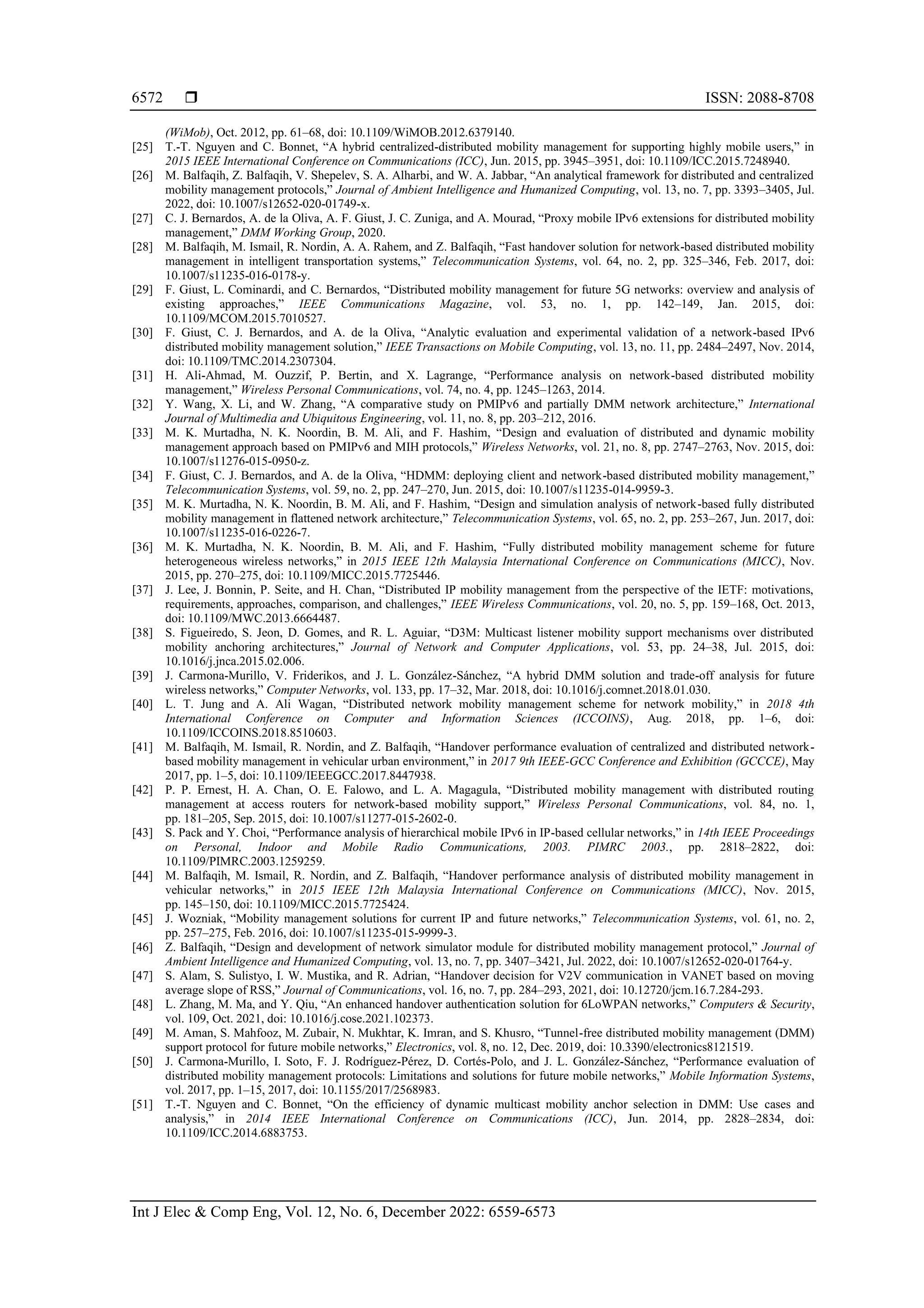  ISSN: 2088-8708
Int J Elec & Comp Eng, Vol. 12, No. 6, December 2022: 6559-6573
6572
(WiMob), Oct. 2012, pp. 61–68, doi: 10.1109/WiMOB.2012.6379140.
[25] T.-T. Nguyen and C. Bonnet, “A hybrid centralized-distributed mobility management for supporting highly mobile users,” in
2015 IEEE International Conference on Communications (ICC), Jun. 2015, pp. 3945–3951, doi: 10.1109/ICC.2015.7248940.
[26] M. Balfaqih, Z. Balfaqih, V. Shepelev, S. A. Alharbi, and W. A. Jabbar, “An analytical framework for distributed and centralized
mobility management protocols,” Journal of Ambient Intelligence and Humanized Computing, vol. 13, no. 7, pp. 3393–3405, Jul.
2022, doi: 10.1007/s12652-020-01749-x.
[27] C. J. Bernardos, A. de la Oliva, A. F. Giust, J. C. Zuniga, and A. Mourad, “Proxy mobile IPv6 extensions for distributed mobility
management,” DMM Working Group, 2020.
[28] M. Balfaqih, M. Ismail, R. Nordin, A. A. Rahem, and Z. Balfaqih, “Fast handover solution for network-based distributed mobility
management in intelligent transportation systems,” Telecommunication Systems, vol. 64, no. 2, pp. 325–346, Feb. 2017, doi:
10.1007/s11235-016-0178-y.
[29] F. Giust, L. Cominardi, and C. Bernardos, “Distributed mobility management for future 5G networks: overview and analysis of
existing approaches,” IEEE Communications Magazine, vol. 53, no. 1, pp. 142–149, Jan. 2015, doi:
10.1109/MCOM.2015.7010527.
[30] F. Giust, C. J. Bernardos, and A. de la Oliva, “Analytic evaluation and experimental validation of a network-based IPv6
distributed mobility management solution,” IEEE Transactions on Mobile Computing, vol. 13, no. 11, pp. 2484–2497, Nov. 2014,
doi: 10.1109/TMC.2014.2307304.
[31] H. Ali-Ahmad, M. Ouzzif, P. Bertin, and X. Lagrange, “Performance analysis on network-based distributed mobility
management,” Wireless Personal Communications, vol. 74, no. 4, pp. 1245–1263, 2014.
[32] Y. Wang, X. Li, and W. Zhang, “A comparative study on PMIPv6 and partially DMM network architecture,” International
Journal of Multimedia and Ubiquitous Engineering, vol. 11, no. 8, pp. 203–212, 2016.
[33] M. K. Murtadha, N. K. Noordin, B. M. Ali, and F. Hashim, “Design and evaluation of distributed and dynamic mobility
management approach based on PMIPv6 and MIH protocols,” Wireless Networks, vol. 21, no. 8, pp. 2747–2763, Nov. 2015, doi:
10.1007/s11276-015-0950-z.
[34] F. Giust, C. J. Bernardos, and A. de la Oliva, “HDMM: deploying client and network-based distributed mobility management,”
Telecommunication Systems, vol. 59, no. 2, pp. 247–270, Jun. 2015, doi: 10.1007/s11235-014-9959-3.
[35] M. K. Murtadha, N. K. Noordin, B. M. Ali, and F. Hashim, “Design and simulation analysis of network-based fully distributed
mobility management in flattened network architecture,” Telecommunication Systems, vol. 65, no. 2, pp. 253–267, Jun. 2017, doi:
10.1007/s11235-016-0226-7.
[36] M. K. Murtadha, N. K. Noordin, B. M. Ali, and F. Hashim, “Fully distributed mobility management scheme for future
heterogeneous wireless networks,” in 2015 IEEE 12th Malaysia International Conference on Communications (MICC), Nov.
2015, pp. 270–275, doi: 10.1109/MICC.2015.7725446.
[37] J. Lee, J. Bonnin, P. Seite, and H. Chan, “Distributed IP mobility management from the perspective of the IETF: motivations,
requirements, approaches, comparison, and challenges,” IEEE Wireless Communications, vol. 20, no. 5, pp. 159–168, Oct. 2013,
doi: 10.1109/MWC.2013.6664487.
[38] S. Figueiredo, S. Jeon, D. Gomes, and R. L. Aguiar, “D3M: Multicast listener mobility support mechanisms over distributed
mobility anchoring architectures,” Journal of Network and Computer Applications, vol. 53, pp. 24–38, Jul. 2015, doi:
10.1016/j.jnca.2015.02.006.
[39] J. Carmona-Murillo, V. Friderikos, and J. L. González-Sánchez, “A hybrid DMM solution and trade-off analysis for future
wireless networks,” Computer Networks, vol. 133, pp. 17–32, Mar. 2018, doi: 10.1016/j.comnet.2018.01.030.
[40] L. T. Jung and A. Ali Wagan, “Distributed network mobility management scheme for network mobility,” in 2018 4th
International Conference on Computer and Information Sciences (ICCOINS), Aug. 2018, pp. 1–6, doi:
10.1109/ICCOINS.2018.8510603.
[41] M. Balfaqih, M. Ismail, R. Nordin, and Z. Balfaqih, “Handover performance evaluation of centralized and distributed network-
based mobility management in vehicular urban environment,” in 2017 9th IEEE-GCC Conference and Exhibition (GCCCE), May
2017, pp. 1–5, doi: 10.1109/IEEEGCC.2017.8447938.
[42] P. P. Ernest, H. A. Chan, O. E. Falowo, and L. A. Magagula, “Distributed mobility management with distributed routing
management at access routers for network-based mobility support,” Wireless Personal Communications, vol. 84, no. 1,
pp. 181–205, Sep. 2015, doi: 10.1007/s11277-015-2602-0.
[43] S. Pack and Y. Choi, “Performance analysis of hierarchical mobile IPv6 in IP-based cellular networks,” in 14th IEEE Proceedings
on Personal, Indoor and Mobile Radio Communications, 2003. PIMRC 2003., pp. 2818–2822, doi:
10.1109/PIMRC.2003.1259259.
[44] M. Balfaqih, M. Ismail, R. Nordin, and Z. Balfaqih, “Handover performance analysis of distributed mobility management in
vehicular networks,” in 2015 IEEE 12th Malaysia International Conference on Communications (MICC), Nov. 2015,
pp. 145–150, doi: 10.1109/MICC.2015.7725424.
[45] J. Wozniak, “Mobility management solutions for current IP and future networks,” Telecommunication Systems, vol. 61, no. 2,
pp. 257–275, Feb. 2016, doi: 10.1007/s11235-015-9999-3.
[46] Z. Balfaqih, “Design and development of network simulator module for distributed mobility management protocol,” Journal of
Ambient Intelligence and Humanized Computing, vol. 13, no. 7, pp. 3407–3421, Jul. 2022, doi: 10.1007/s12652-020-01764-y.
[47] S. Alam, S. Sulistyo, I. W. Mustika, and R. Adrian, “Handover decision for V2V communication in VANET based on moving
average slope of RSS,” Journal of Communications, vol. 16, no. 7, pp. 284–293, 2021, doi: 10.12720/jcm.16.7.284-293.
[48] L. Zhang, M. Ma, and Y. Qiu, “An enhanced handover authentication solution for 6LoWPAN networks,” Computers & Security,
vol. 109, Oct. 2021, doi: 10.1016/j.cose.2021.102373.
[49] M. Aman, S. Mahfooz, M. Zubair, N. Mukhtar, K. Imran, and S. Khusro, “Tunnel-free distributed mobility management (DMM)
support protocol for future mobile networks,” Electronics, vol. 8, no. 12, Dec. 2019, doi: 10.3390/electronics8121519.
[50] J. Carmona-Murillo, I. Soto, F. J. Rodríguez-Pérez, D. Cortés-Polo, and J. L. González-Sánchez, “Performance evaluation of
distributed mobility management protocols: Limitations and solutions for future mobile networks,” Mobile Information Systems,
vol. 2017, pp. 1–15, 2017, doi: 10.1155/2017/2568983.
[51] T.-T. Nguyen and C. Bonnet, “On the efficiency of dynamic multicast mobility anchor selection in DMM: Use cases and
analysis,” in 2014 IEEE International Conference on Communications (ICC), Jun. 2014, pp. 2828–2834, doi:
10.1109/ICC.2014.6883753.
 