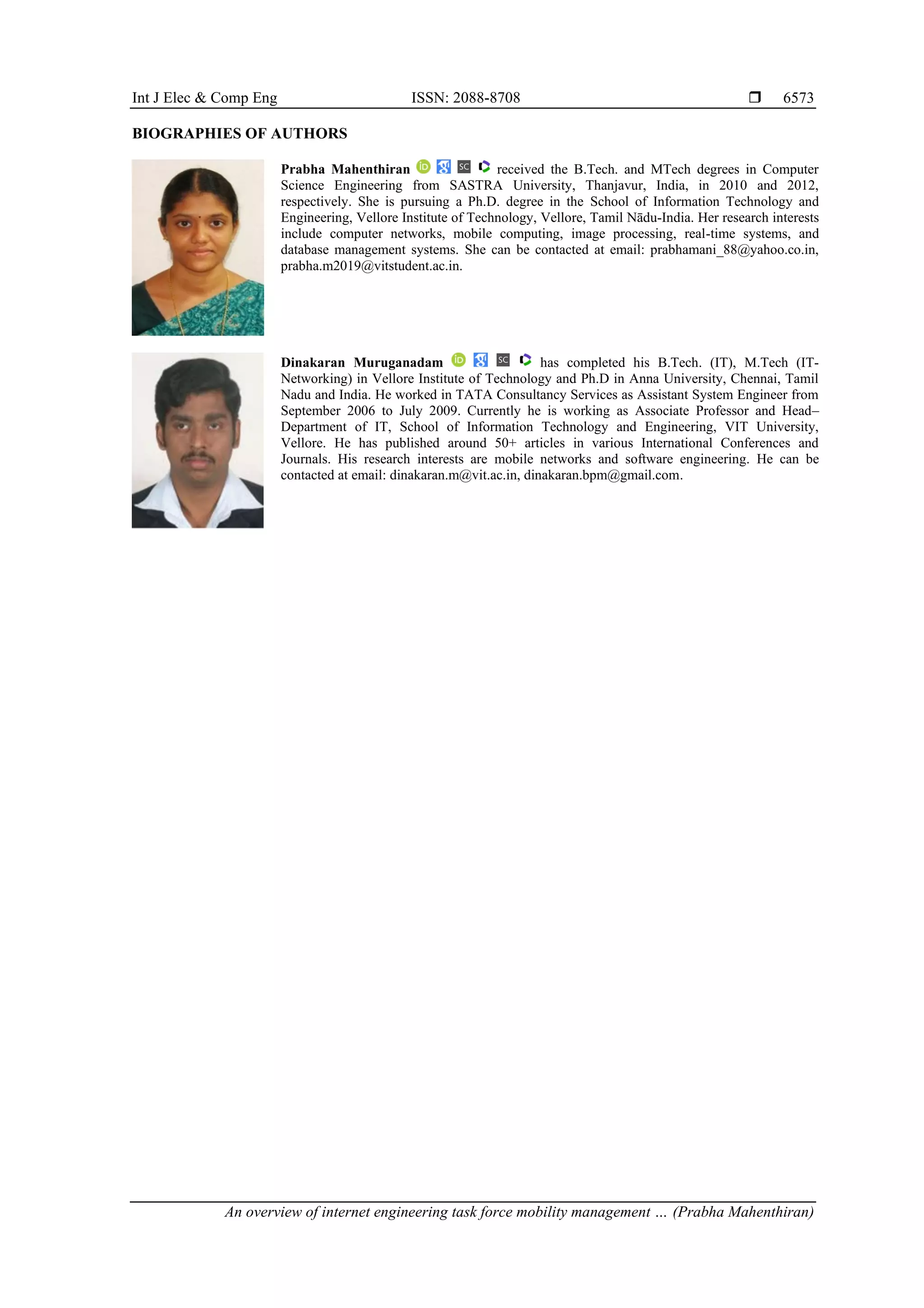 Int J Elec & Comp Eng ISSN: 2088-8708 
An overview of internet engineering task force mobility management … (Prabha Mahenthiran)
6573
BIOGRAPHIES OF AUTHORS
Prabha Mahenthiran received the B.Tech. and MTech degrees in Computer
Science Engineering from SASTRA University, Thanjavur, India, in 2010 and 2012,
respectively. She is pursuing a Ph.D. degree in the School of Information Technology and
Engineering, Vellore Institute of Technology, Vellore, Tamil Nādu-India. Her research interests
include computer networks, mobile computing, image processing, real-time systems, and
database management systems. She can be contacted at email: prabhamani_88@yahoo.co.in,
prabha.m2019@vitstudent.ac.in.
Dinakaran Muruganadam has completed his B.Tech. (IT), M.Tech (IT-
Networking) in Vellore Institute of Technology and Ph.D in Anna University, Chennai, Tamil
Nadu and India. He worked in TATA Consultancy Services as Assistant System Engineer from
September 2006 to July 2009. Currently he is working as Associate Professor and Head–
Department of IT, School of Information Technology and Engineering, VIT University,
Vellore. He has published around 50+ articles in various International Conferences and
Journals. His research interests are mobile networks and software engineering. He can be
contacted at email: dinakaran.m@vit.ac.in, dinakaran.bpm@gmail.com.
 