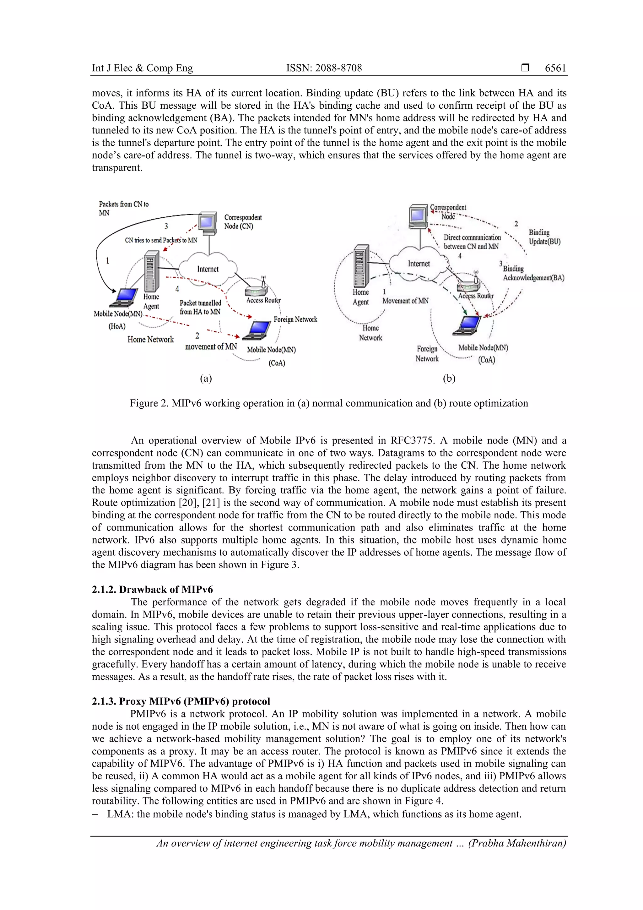 Int J Elec & Comp Eng ISSN: 2088-8708 
An overview of internet engineering task force mobility management … (Prabha Mahenthiran)
6561
moves, it informs its HA of its current location. Binding update (BU) refers to the link between HA and its
CoA. This BU message will be stored in the HA's binding cache and used to confirm receipt of the BU as
binding acknowledgement (BA). The packets intended for MN's home address will be redirected by HA and
tunneled to its new CoA position. The HA is the tunnel's point of entry, and the mobile node's care-of address
is the tunnel's departure point. The entry point of the tunnel is the home agent and the exit point is the mobile
node’s care-of address. The tunnel is two-way, which ensures that the services offered by the home agent are
transparent.
(a) (b)
Figure 2. MIPv6 working operation in (a) normal communication and (b) route optimization
An operational overview of Mobile IPv6 is presented in RFC3775. A mobile node (MN) and a
correspondent node (CN) can communicate in one of two ways. Datagrams to the correspondent node were
transmitted from the MN to the HA, which subsequently redirected packets to the CN. The home network
employs neighbor discovery to interrupt traffic in this phase. The delay introduced by routing packets from
the home agent is significant. By forcing traffic via the home agent, the network gains a point of failure.
Route optimization [20], [21] is the second way of communication. A mobile node must establish its present
binding at the correspondent node for traffic from the CN to be routed directly to the mobile node. This mode
of communication allows for the shortest communication path and also eliminates traffic at the home
network. IPv6 also supports multiple home agents. In this situation, the mobile host uses dynamic home
agent discovery mechanisms to automatically discover the IP addresses of home agents. The message flow of
the MIPv6 diagram has been shown in Figure 3.
2.1.2. Drawback of MIPv6
The performance of the network gets degraded if the mobile node moves frequently in a local
domain. In MIPv6, mobile devices are unable to retain their previous upper-layer connections, resulting in a
scaling issue. This protocol faces a few problems to support loss-sensitive and real-time applications due to
high signaling overhead and delay. At the time of registration, the mobile node may lose the connection with
the correspondent node and it leads to packet loss. Mobile IP is not built to handle high-speed transmissions
gracefully. Every handoff has a certain amount of latency, during which the mobile node is unable to receive
messages. As a result, as the handoff rate rises, the rate of packet loss rises with it.
2.1.3. Proxy MIPv6 (PMIPv6) protocol
PMIPv6 is a network protocol. An IP mobility solution was implemented in a network. A mobile
node is not engaged in the IP mobile solution, i.e., MN is not aware of what is going on inside. Then how can
we achieve a network-based mobility management solution? The goal is to employ one of its network's
components as a proxy. It may be an access router. The protocol is known as PMIPv6 since it extends the
capability of MIPV6. The advantage of PMIPv6 is i) HA function and packets used in mobile signaling can
be reused, ii) A common HA would act as a mobile agent for all kinds of IPv6 nodes, and iii) PMIPv6 allows
less signaling compared to MIPv6 in each handoff because there is no duplicate address detection and return
routability. The following entities are used in PMIPv6 and are shown in Figure 4.
− LMA: the mobile node's binding status is managed by LMA, which functions as its home agent.
 