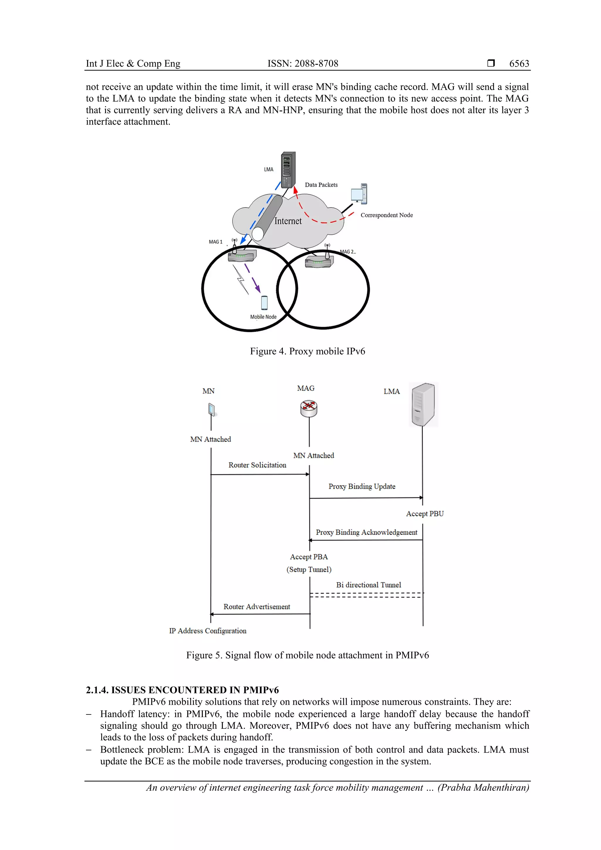Int J Elec & Comp Eng ISSN: 2088-8708 
An overview of internet engineering task force mobility management … (Prabha Mahenthiran)
6563
not receive an update within the time limit, it will erase MN's binding cache record. MAG will send a signal
to the LMA to update the binding state when it detects MN's connection to its new access point. The MAG
that is currently serving delivers a RA and MN-HNP, ensuring that the mobile host does not alter its layer 3
interface attachment.
Figure 4. Proxy mobile IPv6
Figure 5. Signal flow of mobile node attachment in PMIPv6
2.1.4. ISSUES ENCOUNTERED IN PMIPv6
PMIPv6 mobility solutions that rely on networks will impose numerous constraints. They are:
− Handoff latency: in PMIPv6, the mobile node experienced a large handoff delay because the handoff
signaling should go through LMA. Moreover, PMIPv6 does not have any buffering mechanism which
leads to the loss of packets during handoff.
− Bottleneck problem: LMA is engaged in the transmission of both control and data packets. LMA must
update the BCE as the mobile node traverses, producing congestion in the system.
 