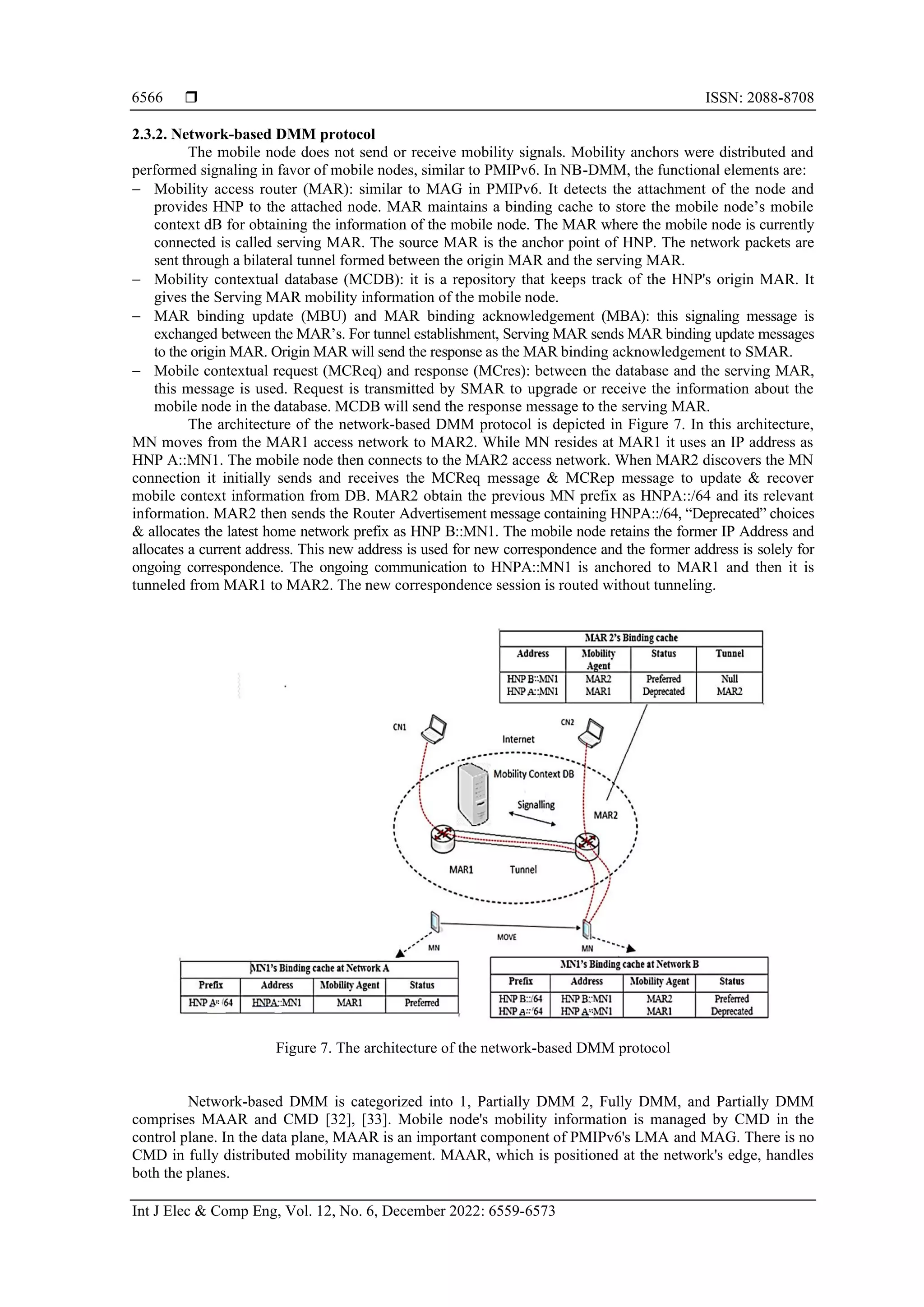  ISSN: 2088-8708
Int J Elec & Comp Eng, Vol. 12, No. 6, December 2022: 6559-6573
6566
2.3.2. Network-based DMM protocol
The mobile node does not send or receive mobility signals. Mobility anchors were distributed and
performed signaling in favor of mobile nodes, similar to PMIPv6. In NB-DMM, the functional elements are:
− Mobility access router (MAR): similar to MAG in PMIPv6. It detects the attachment of the node and
provides HNP to the attached node. MAR maintains a binding cache to store the mobile node’s mobile
context dB for obtaining the information of the mobile node. The MAR where the mobile node is currently
connected is called serving MAR. The source MAR is the anchor point of HNP. The network packets are
sent through a bilateral tunnel formed between the origin MAR and the serving MAR.
− Mobility contextual database (MCDB): it is a repository that keeps track of the HNP's origin MAR. It
gives the Serving MAR mobility information of the mobile node.
− MAR binding update (MBU) and MAR binding acknowledgement (MBA): this signaling message is
exchanged between the MAR’s. For tunnel establishment, Serving MAR sends MAR binding update messages
to the origin MAR. Origin MAR will send the response as the MAR binding acknowledgement to SMAR.
− Mobile contextual request (MCReq) and response (MCres): between the database and the serving MAR,
this message is used. Request is transmitted by SMAR to upgrade or receive the information about the
mobile node in the database. MCDB will send the response message to the serving MAR.
The architecture of the network-based DMM protocol is depicted in Figure 7. In this architecture,
MN moves from the MAR1 access network to MAR2. While MN resides at MAR1 it uses an IP address as
HNP A::MN1. The mobile node then connects to the MAR2 access network. When MAR2 discovers the MN
connection it initially sends and receives the MCReq message & MCRep message to update & recover
mobile context information from DB. MAR2 obtain the previous MN prefix as HNPA::/64 and its relevant
information. MAR2 then sends the Router Advertisement message containing HNPA::/64, “Deprecated” choices
& allocates the latest home network prefix as HNP B::MN1. The mobile node retains the former IP Address and
allocates a current address. This new address is used for new correspondence and the former address is solely for
ongoing correspondence. The ongoing communication to HNPA::MN1 is anchored to MAR1 and then it is
tunneled from MAR1 to MAR2. The new correspondence session is routed without tunneling.
Figure 7. The architecture of the network-based DMM protocol
Network-based DMM is categorized into 1, Partially DMM 2, Fully DMM, and Partially DMM
comprises MAAR and CMD [32], [33]. Mobile node's mobility information is managed by CMD in the
control plane. In the data plane, MAAR is an important component of PMIPv6's LMA and MAG. There is no
CMD in fully distributed mobility management. MAAR, which is positioned at the network's edge, handles
both the planes.
 