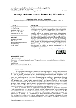 International Journal of Electrical and Computer Engineering (IJECE)
Vol. 13, No. 2, April 2023, pp. 2078~2085
ISSN: 2088-8708, DOI: 10.11591/ijece.v13i2.pp2078-2085  2078
Journal homepage: http://ijece.iaescore.com
Bone age assessment based on deep learning architecture
Alaa Jamal Jabbar, Ashwan A. Abdulmunem
Department of Computer Science, Computer Science and Information Technology, University of Kerbala, Kerbala, Iraq
Article Info ABSTRACT
Article history:
Received May 26, 2022
Revised Sep 22, 2022
Accepted Oct 16, 2022
The fast advancement of technology has prompted the creation of automated
systems in a variety of sectors, including medicine. One application is an
automated bone age evaluation from left-hand X-ray pictures, which assists
radiologists and pediatricians in making decisions about the growth status of
youngsters. However, one of the most difficult aspects of establishing an
automated system is selecting the best approach for producing effective and
dependable predictions, especially when working with large amounts of
data. As part of this work, we investigate the use of the convolutional neural
networks (CNNs) model to classify the age of the bone. The work’s dataset
is based on the radiological society of North America (RSNA) dataset. To
address this issue, we developed and tested deep learning architecture for
autonomous bone assessment, we design a new deep convolution network
(DCNN) model. The assessment measures that use in this work are accuracy,
recall, precision, and F-score. The proposed model achieves 97% test
accuracy for bone age classification.
Keywords:
Bone age assessment
Classification
Convolutional neuron network
Deep learning
X-ray images
This is an open access article under the CC BY-SA license.
Corresponding Author:
Alaa Jamal Jabbar
Department of Computer Science, College of Computer Science and Information Technology, University
of Kerbala
Kerbala, Iraq
Email: alaa.jamal@s.uokerbala.edu.iq
1. INTRODUCTION
The identification of bone aging is an important problem in the medical industry. Determining bone
age is a standardized process in which doctors scan a child's hands to determine a child's skeletal maturity
[1]. Due to the nature of bone growth, the test is only accurate between the ages of 0 and 19 years old [2], [3].
It is often used as an indicator of developmental problems in children compared to chronological age. It can
also be used to determine the age when a birth certificate cannot be obtained [4]. Due to the discriminatory
stage of ossification in the non-dominant hand, it is normally done by a radiological examination of the left
hand., Following that, a comparison with chronological age is made: a disparity between the two figures is
found to indicate abnormality [5], [6]. Left-hand radiograph analysis is widely used to assess bone maturity
because of its ease of use, low radiation exposure, and availability of different ossification centers [7]. Due to
the task's similarities to deep learning's normal object recognition and classification problems, bone age
assessments have grown to be a prominent focus of the machine learning community [8].
Bone age assessment (BAA) can be performed according to Greulich and Pyle (GP) or according to
Tanner-Whitehouse (TW2) [9]. Advances in machine learning, image processing, statistical learning, and
many other domains have given rise to breakthrough technologies with new and novel solutions [10]. The
machine learning community has paid close attention to medical imaging in particular, resulting in new
approaches to old problems [11]. The emergence and spread of convolutional neural networks (CNNs), a
deep learning technology, has recently occurred and has attracted interest in medical imaging analysis. Many
of these restrictions are addressed by deep-learning techniques, which enable an algorithm to autonomously
 