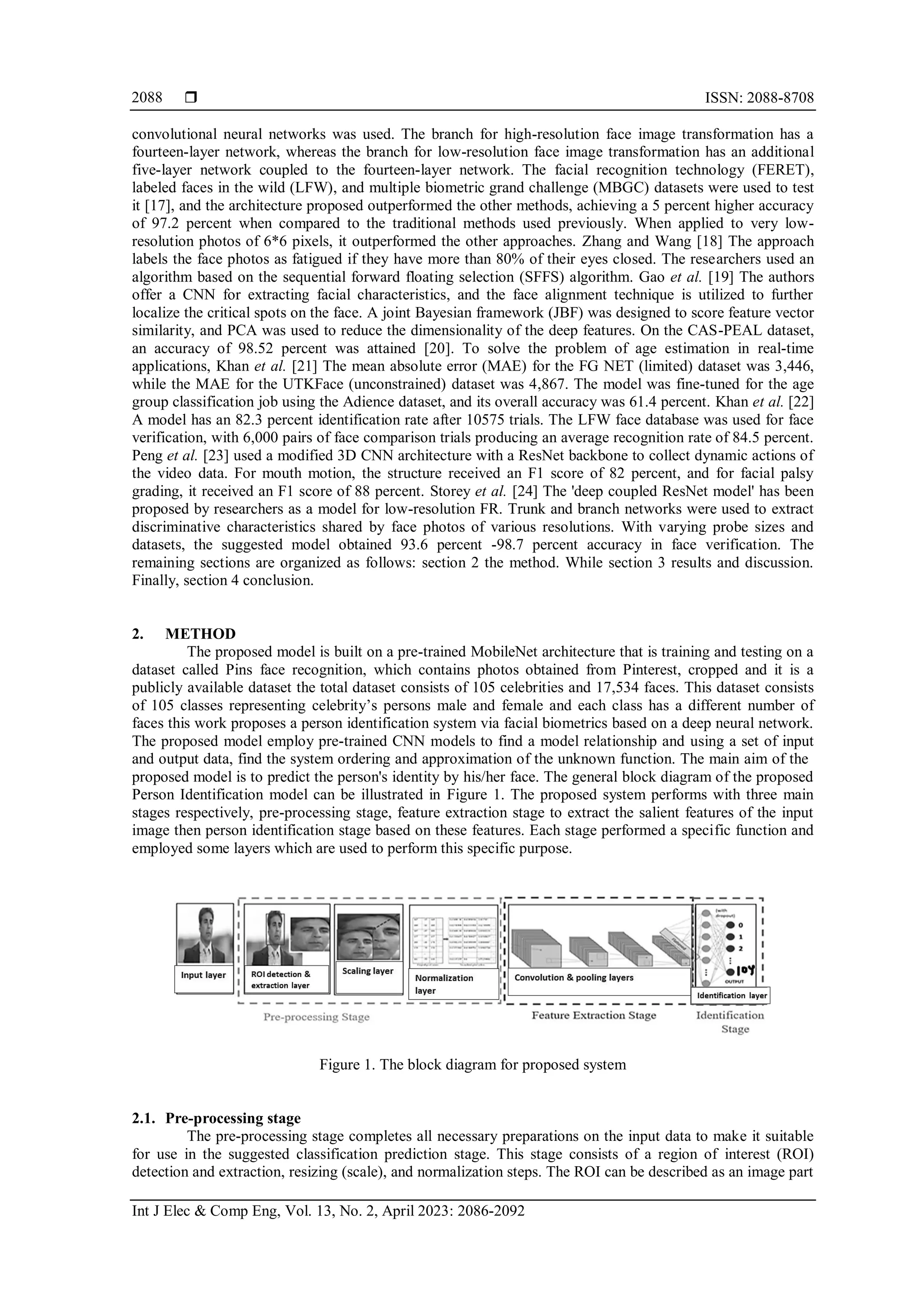  ISSN: 2088-8708
Int J Elec & Comp Eng, Vol. 13, No. 2, April 2023: 2086-2092
2088
convolutional neural networks was used. The branch for high-resolution face image transformation has a
fourteen-layer network, whereas the branch for low-resolution face image transformation has an additional
five-layer network coupled to the fourteen-layer network. The facial recognition technology (FERET),
labeled faces in the wild (LFW), and multiple biometric grand challenge (MBGC) datasets were used to test
it [17], and the architecture proposed outperformed the other methods, achieving a 5 percent higher accuracy
of 97.2 percent when compared to the traditional methods used previously. When applied to very low-
resolution photos of 6*6 pixels, it outperformed the other approaches. Zhang and Wang [18] The approach
labels the face photos as fatigued if they have more than 80% of their eyes closed. The researchers used an
algorithm based on the sequential forward floating selection (SFFS) algorithm. Gao et al. [19] The authors
offer a CNN for extracting facial characteristics, and the face alignment technique is utilized to further
localize the critical spots on the face. A joint Bayesian framework (JBF) was designed to score feature vector
similarity, and PCA was used to reduce the dimensionality of the deep features. On the CAS-PEAL dataset,
an accuracy of 98.52 percent was attained [20]. To solve the problem of age estimation in real-time
applications, Khan et al. [21] The mean absolute error (MAE) for the FG NET (limited) dataset was 3,446,
while the MAE for the UTKFace (unconstrained) dataset was 4,867. The model was fine-tuned for the age
group classification job using the Adience dataset, and its overall accuracy was 61.4 percent. Khan et al. [22]
A model has an 82.3 percent identification rate after 10575 trials. The LFW face database was used for face
verification, with 6,000 pairs of face comparison trials producing an average recognition rate of 84.5 percent.
Peng et al. [23] used a modified 3D CNN architecture with a ResNet backbone to collect dynamic actions of
the video data. For mouth motion, the structure received an F1 score of 82 percent, and for facial palsy
grading, it received an F1 score of 88 percent. Storey et al. [24] The 'deep coupled ResNet model' has been
proposed by researchers as a model for low-resolution FR. Trunk and branch networks were used to extract
discriminative characteristics shared by face photos of various resolutions. With varying probe sizes and
datasets, the suggested model obtained 93.6 percent -98.7 percent accuracy in face verification. The
remaining sections are organized as follows: section 2 the method. While section 3 results and discussion.
Finally, section 4 conclusion.
2. METHOD
The proposed model is built on a pre-trained MobileNet architecture that is training and testing on a
dataset called Pins face recognition, which contains photos obtained from Pinterest, cropped and it is a
publicly available dataset the total dataset consists of 105 celebrities and 17,534 faces. This dataset consists
of 105 classes representing celebrity’s persons male and female and each class has a different number of
faces this work proposes a person identification system via facial biometrics based on a deep neural network.
The proposed model employ pre-trained CNN models to find a model relationship and using a set of input
and output data, find the system ordering and approximation of the unknown function. The main aim of the
proposed model is to predict the person's identity by his/her face. The general block diagram of the proposed
Person Identification model can be illustrated in Figure 1. The proposed system performs with three main
stages respectively, pre-processing stage, feature extraction stage to extract the salient features of the input
image then person identification stage based on these features. Each stage performed a specific function and
employed some layers which are used to perform this specific purpose.
Figure 1. The block diagram for proposed system
2.1. Pre-processing stage
The pre-processing stage completes all necessary preparations on the input data to make it suitable
for use in the suggested classification prediction stage. This stage consists of a region of interest (ROI)
detection and extraction, resizing (scale), and normalization steps. The ROI can be described as an image part
 