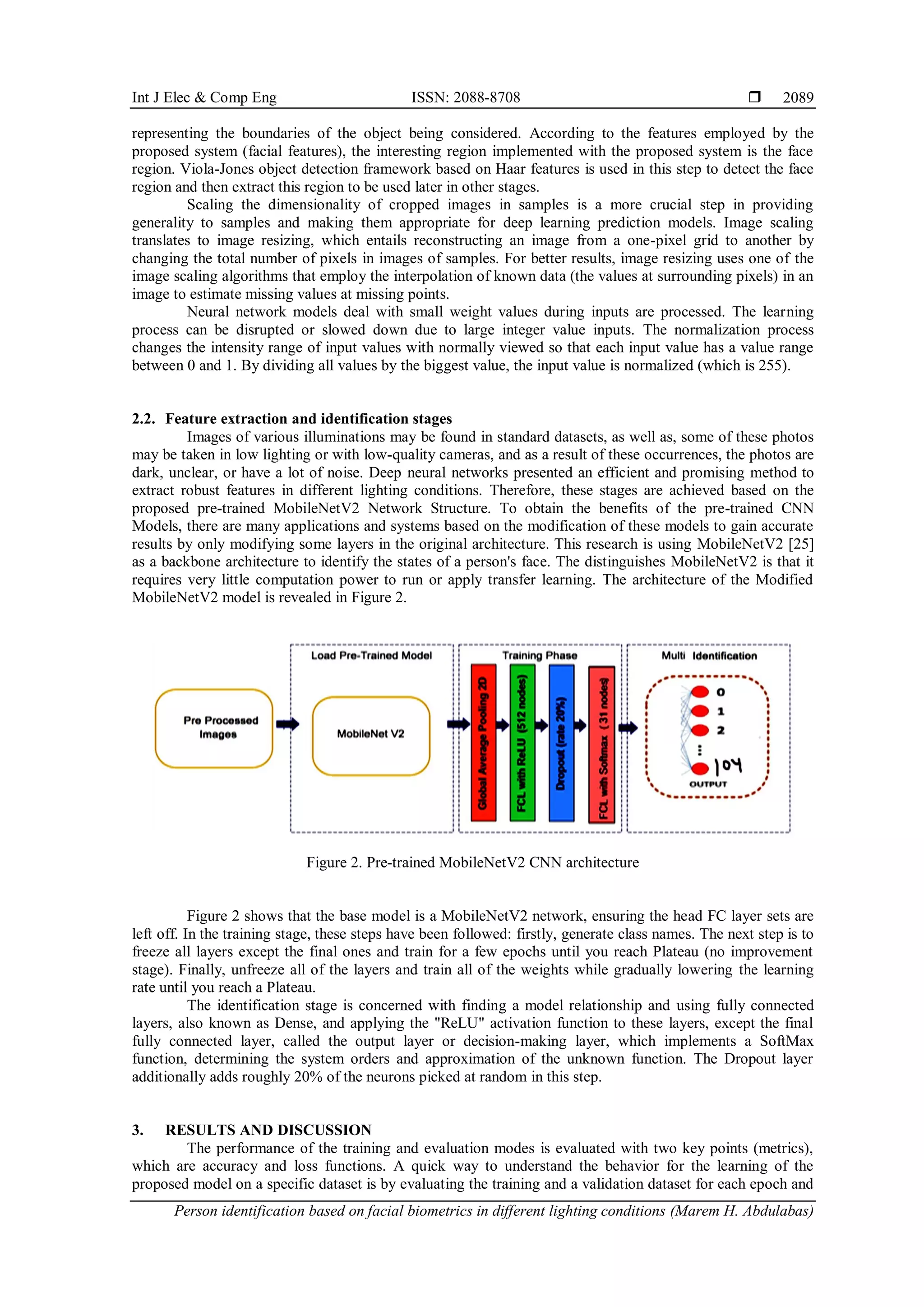 Int J Elec & Comp Eng ISSN: 2088-8708 
Person identification based on facial biometrics in different lighting conditions (Marem H. Abdulabas)
2089
representing the boundaries of the object being considered. According to the features employed by the
proposed system (facial features), the interesting region implemented with the proposed system is the face
region. Viola-Jones object detection framework based on Haar features is used in this step to detect the face
region and then extract this region to be used later in other stages.
Scaling the dimensionality of cropped images in samples is a more crucial step in providing
generality to samples and making them appropriate for deep learning prediction models. Image scaling
translates to image resizing, which entails reconstructing an image from a one-pixel grid to another by
changing the total number of pixels in images of samples. For better results, image resizing uses one of the
image scaling algorithms that employ the interpolation of known data (the values at surrounding pixels) in an
image to estimate missing values at missing points.
Neural network models deal with small weight values during inputs are processed. The learning
process can be disrupted or slowed down due to large integer value inputs. The normalization process
changes the intensity range of input values with normally viewed so that each input value has a value range
between 0 and 1. By dividing all values by the biggest value, the input value is normalized (which is 255).
2.2. Feature extraction and identification stages
Images of various illuminations may be found in standard datasets, as well as, some of these photos
may be taken in low lighting or with low-quality cameras, and as a result of these occurrences, the photos are
dark, unclear, or have a lot of noise. Deep neural networks presented an efficient and promising method to
extract robust features in different lighting conditions. Therefore, these stages are achieved based on the
proposed pre-trained MobileNetV2 Network Structure. To obtain the benefits of the pre-trained CNN
Models, there are many applications and systems based on the modification of these models to gain accurate
results by only modifying some layers in the original architecture. This research is using MobileNetV2 [25]
as a backbone architecture to identify the states of a person's face. The distinguishes MobileNetV2 is that it
requires very little computation power to run or apply transfer learning. The architecture of the Modified
MobileNetV2 model is revealed in Figure 2.
Figure 2. Pre-trained MobileNetV2 CNN architecture
Figure 2 shows that the base model is a MobileNetV2 network, ensuring the head FC layer sets are
left off. In the training stage, these steps have been followed: firstly, generate class names. The next step is to
freeze all layers except the final ones and train for a few epochs until you reach Plateau (no improvement
stage). Finally, unfreeze all of the layers and train all of the weights while gradually lowering the learning
rate until you reach a Plateau.
The identification stage is concerned with finding a model relationship and using fully connected
layers, also known as Dense, and applying the "ReLU" activation function to these layers, except the final
fully connected layer, called the output layer or decision-making layer, which implements a SoftMax
function, determining the system orders and approximation of the unknown function. The Dropout layer
additionally adds roughly 20% of the neurons picked at random in this step.
3. RESULTS AND DISCUSSION
The performance of the training and evaluation modes is evaluated with two key points (metrics),
which are accuracy and loss functions. A quick way to understand the behavior for the learning of the
proposed model on a specific dataset is by evaluating the training and a validation dataset for each epoch and
 