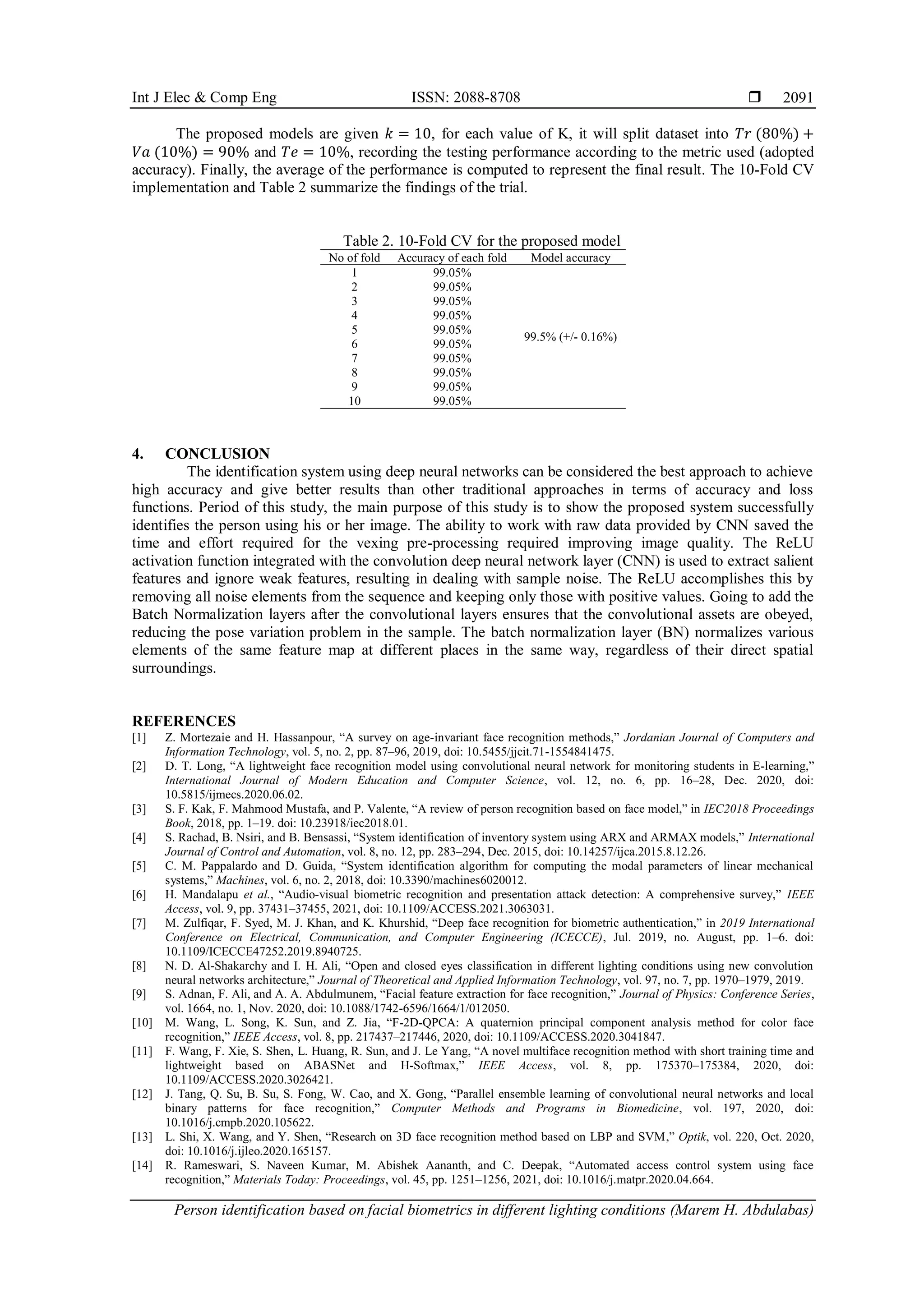 Int J Elec & Comp Eng ISSN: 2088-8708 
Person identification based on facial biometrics in different lighting conditions (Marem H. Abdulabas)
2091
The proposed models are given 𝑘 = 10, for each value of K, it will split dataset into 𝑇𝑟 (80%) +
𝑉𝑎 (10%) = 90% and 𝑇𝑒 = 10%, recording the testing performance according to the metric used (adopted
accuracy). Finally, the average of the performance is computed to represent the final result. The 10-Fold CV
implementation and Table 2 summarize the findings of the trial.
Table 2. 10-Fold CV for the proposed model
No of fold Accuracy of each fold Model accuracy
1 99.05%
99.5% (+/- 0.16%)
2 99.05%
3 99.05%
4 99.05%
5 99.05%
6 99.05%
7 99.05%
8 99.05%
9 99.05%
10 99.05%
4. CONCLUSION
The identification system using deep neural networks can be considered the best approach to achieve
high accuracy and give better results than other traditional approaches in terms of accuracy and loss
functions. Period of this study, the main purpose of this study is to show the proposed system successfully
identifies the person using his or her image. The ability to work with raw data provided by CNN saved the
time and effort required for the vexing pre-processing required improving image quality. The ReLU
activation function integrated with the convolution deep neural network layer (CNN) is used to extract salient
features and ignore weak features, resulting in dealing with sample noise. The ReLU accomplishes this by
removing all noise elements from the sequence and keeping only those with positive values. Going to add the
Batch Normalization layers after the convolutional layers ensures that the convolutional assets are obeyed,
reducing the pose variation problem in the sample. The batch normalization layer (BN) normalizes various
elements of the same feature map at different places in the same way, regardless of their direct spatial
surroundings.
REFERENCES
[1] Z. Mortezaie and H. Hassanpour, “A survey on age-invariant face recognition methods,” Jordanian Journal of Computers and
Information Technology, vol. 5, no. 2, pp. 87–96, 2019, doi: 10.5455/jjcit.71-1554841475.
[2] D. T. Long, “A lightweight face recognition model using convolutional neural network for monitoring students in E-learning,”
International Journal of Modern Education and Computer Science, vol. 12, no. 6, pp. 16–28, Dec. 2020, doi:
10.5815/ijmecs.2020.06.02.
[3] S. F. Kak, F. Mahmood Mustafa, and P. Valente, “A review of person recognition based on face model,” in IEC2018 Proceedings
Book, 2018, pp. 1–19. doi: 10.23918/iec2018.01.
[4] S. Rachad, B. Nsiri, and B. Bensassi, “System identification of inventory system using ARX and ARMAX models,” International
Journal of Control and Automation, vol. 8, no. 12, pp. 283–294, Dec. 2015, doi: 10.14257/ijca.2015.8.12.26.
[5] C. M. Pappalardo and D. Guida, “System identification algorithm for computing the modal parameters of linear mechanical
systems,” Machines, vol. 6, no. 2, 2018, doi: 10.3390/machines6020012.
[6] H. Mandalapu et al., “Audio-visual biometric recognition and presentation attack detection: A comprehensive survey,” IEEE
Access, vol. 9, pp. 37431–37455, 2021, doi: 10.1109/ACCESS.2021.3063031.
[7] M. Zulfiqar, F. Syed, M. J. Khan, and K. Khurshid, “Deep face recognition for biometric authentication,” in 2019 International
Conference on Electrical, Communication, and Computer Engineering (ICECCE), Jul. 2019, no. August, pp. 1–6. doi:
10.1109/ICECCE47252.2019.8940725.
[8] N. D. Al-Shakarchy and I. H. Ali, “Open and closed eyes classification in different lighting conditions using new convolution
neural networks architecture,” Journal of Theoretical and Applied Information Technology, vol. 97, no. 7, pp. 1970–1979, 2019.
[9] S. Adnan, F. Ali, and A. A. Abdulmunem, “Facial feature extraction for face recognition,” Journal of Physics: Conference Series,
vol. 1664, no. 1, Nov. 2020, doi: 10.1088/1742-6596/1664/1/012050.
[10] M. Wang, L. Song, K. Sun, and Z. Jia, “F-2D-QPCA: A quaternion principal component analysis method for color face
recognition,” IEEE Access, vol. 8, pp. 217437–217446, 2020, doi: 10.1109/ACCESS.2020.3041847.
[11] F. Wang, F. Xie, S. Shen, L. Huang, R. Sun, and J. Le Yang, “A novel multiface recognition method with short training time and
lightweight based on ABASNet and H-Softmax,” IEEE Access, vol. 8, pp. 175370–175384, 2020, doi:
10.1109/ACCESS.2020.3026421.
[12] J. Tang, Q. Su, B. Su, S. Fong, W. Cao, and X. Gong, “Parallel ensemble learning of convolutional neural networks and local
binary patterns for face recognition,” Computer Methods and Programs in Biomedicine, vol. 197, 2020, doi:
10.1016/j.cmpb.2020.105622.
[13] L. Shi, X. Wang, and Y. Shen, “Research on 3D face recognition method based on LBP and SVM,” Optik, vol. 220, Oct. 2020,
doi: 10.1016/j.ijleo.2020.165157.
[14] R. Rameswari, S. Naveen Kumar, M. Abishek Aananth, and C. Deepak, “Automated access control system using face
recognition,” Materials Today: Proceedings, vol. 45, pp. 1251–1256, 2021, doi: 10.1016/j.matpr.2020.04.664.
 