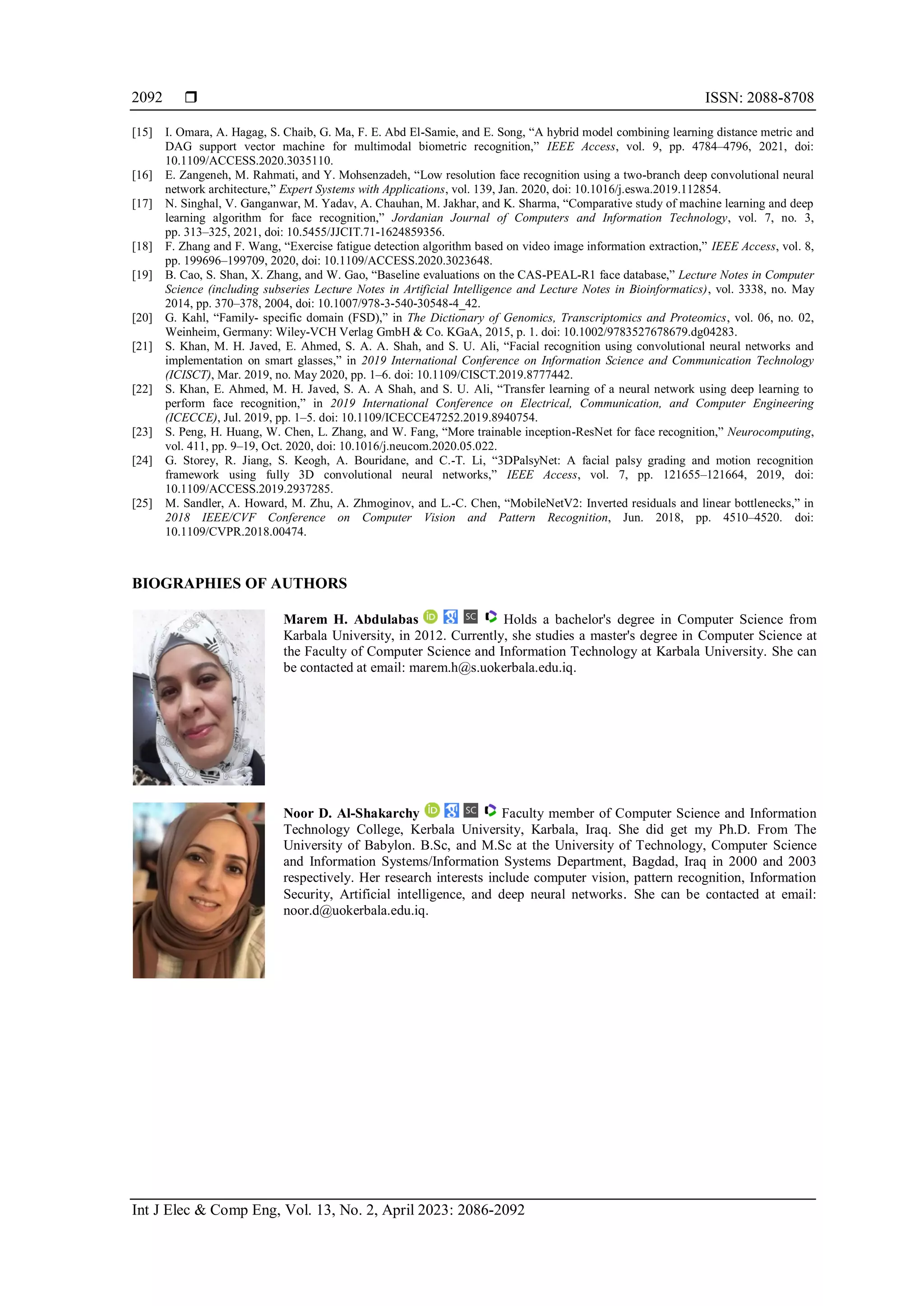  ISSN: 2088-8708
Int J Elec & Comp Eng, Vol. 13, No. 2, April 2023: 2086-2092
2092
[15] I. Omara, A. Hagag, S. Chaib, G. Ma, F. E. Abd El-Samie, and E. Song, “A hybrid model combining learning distance metric and
DAG support vector machine for multimodal biometric recognition,” IEEE Access, vol. 9, pp. 4784–4796, 2021, doi:
10.1109/ACCESS.2020.3035110.
[16] E. Zangeneh, M. Rahmati, and Y. Mohsenzadeh, “Low resolution face recognition using a two-branch deep convolutional neural
network architecture,” Expert Systems with Applications, vol. 139, Jan. 2020, doi: 10.1016/j.eswa.2019.112854.
[17] N. Singhal, V. Ganganwar, M. Yadav, A. Chauhan, M. Jakhar, and K. Sharma, “Comparative study of machine learning and deep
learning algorithm for face recognition,” Jordanian Journal of Computers and Information Technology, vol. 7, no. 3,
pp. 313–325, 2021, doi: 10.5455/JJCIT.71-1624859356.
[18] F. Zhang and F. Wang, “Exercise fatigue detection algorithm based on video image information extraction,” IEEE Access, vol. 8,
pp. 199696–199709, 2020, doi: 10.1109/ACCESS.2020.3023648.
[19] B. Cao, S. Shan, X. Zhang, and W. Gao, “Baseline evaluations on the CAS-PEAL-R1 face database,” Lecture Notes in Computer
Science (including subseries Lecture Notes in Artificial Intelligence and Lecture Notes in Bioinformatics), vol. 3338, no. May
2014, pp. 370–378, 2004, doi: 10.1007/978-3-540-30548-4_42.
[20] G. Kahl, “Family- specific domain (FSD),” in The Dictionary of Genomics, Transcriptomics and Proteomics, vol. 06, no. 02,
Weinheim, Germany: Wiley-VCH Verlag GmbH & Co. KGaA, 2015, p. 1. doi: 10.1002/9783527678679.dg04283.
[21] S. Khan, M. H. Javed, E. Ahmed, S. A. A. Shah, and S. U. Ali, “Facial recognition using convolutional neural networks and
implementation on smart glasses,” in 2019 International Conference on Information Science and Communication Technology
(ICISCT), Mar. 2019, no. May 2020, pp. 1–6. doi: 10.1109/CISCT.2019.8777442.
[22] S. Khan, E. Ahmed, M. H. Javed, S. A. A Shah, and S. U. Ali, “Transfer learning of a neural network using deep learning to
perform face recognition,” in 2019 International Conference on Electrical, Communication, and Computer Engineering
(ICECCE), Jul. 2019, pp. 1–5. doi: 10.1109/ICECCE47252.2019.8940754.
[23] S. Peng, H. Huang, W. Chen, L. Zhang, and W. Fang, “More trainable inception-ResNet for face recognition,” Neurocomputing,
vol. 411, pp. 9–19, Oct. 2020, doi: 10.1016/j.neucom.2020.05.022.
[24] G. Storey, R. Jiang, S. Keogh, A. Bouridane, and C.-T. Li, “3DPalsyNet: A facial palsy grading and motion recognition
framework using fully 3D convolutional neural networks,” IEEE Access, vol. 7, pp. 121655–121664, 2019, doi:
10.1109/ACCESS.2019.2937285.
[25] M. Sandler, A. Howard, M. Zhu, A. Zhmoginov, and L.-C. Chen, “MobileNetV2: Inverted residuals and linear bottlenecks,” in
2018 IEEE/CVF Conference on Computer Vision and Pattern Recognition, Jun. 2018, pp. 4510–4520. doi:
10.1109/CVPR.2018.00474.
BIOGRAPHIES OF AUTHORS
Marem H. Abdulabas Holds a bachelor's degree in Computer Science from
Karbala University, in 2012. Currently, she studies a master's degree in Computer Science at
the Faculty of Computer Science and Information Technology at Karbala University. She can
be contacted at email: marem.h@s.uokerbala.edu.iq.
Noor D. Al-Shakarchy Faculty member of Computer Science and Information
Technology College, Kerbala University, Karbala, Iraq. She did get my Ph.D. From The
University of Babylon. B.Sc, and M.Sc at the University of Technology, Computer Science
and Information Systems/Information Systems Department, Bagdad, Iraq in 2000 and 2003
respectively. Her research interests include computer vision, pattern recognition, Information
Security, Artificial intelligence, and deep neural networks. She can be contacted at email:
noor.d@uokerbala.edu.iq.
 