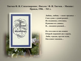 Тютчев Ф. И. Стихотворения ; Письма / Ф. И. Тютчев. – Москва : Правда, 1986. – 541 с. 
Любовь, любовь – гласит преданье - 
Союз души с душой родной – 
Их соединенье, сочетанье, 
И роковое их слиянье, 
И… поединок роковой… 
И в чем одно из них нежнее 
В борьбе неравной двух сердец, 
Любя, страдая, грустно млея, 
Оно изноет наконец…  