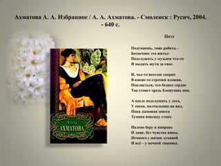 Ахматова А. А. Избранное / А. А. Ахматова. - Смоленск : Русич, 2004. - 640 с. 
Поэт 
Подумаешь, тоже работа, - 
Беспечное это житье: 
Подслушать у музыки что-то 
И выдать шутя за свое. 
И, чье-то веселое скерцо 
В какие-то строчки вложив, 
Поклясться, что бедное сердце 
Так стонет средь блещущих нив. 
А после подслушать у леса, 
У сосен, молчальниц на вид, 
Пока дымовая завеса 
Тумана повсюду стоит. 
Налево беру и направо 
И даже, без чувства вины, 
Немного у жизни лукавой 
И всѐ – у ночной тишины.  