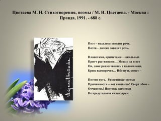 Цветаева М. И. Стихотворения, поэмы / М. И. Цветаева. - Москва : Правда, 1991. - 688 с. 
Поэт – издалека заводит речь. 
Поэта – далеко заводит речь. 
Планетами, приметами… окольных 
Притч рытвинами… Между да и нет 
Он, даже разлетевшись с колокольни, 
Крюк выморочит… Ибо путь комет – 
Поэтов путь. Развеянные звенья 
Причинности – вот связь его! Кверх лбом – 
Отчаятесь! Поэтовы затменья 
Не предугаданы календарем.  