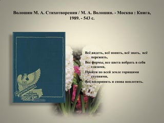 Волошин М. А. Стихотворения / М. А. Волошин. - Москва : Книга, 1989. - 543 с. 
Всѐ видеть, всѐ понять, всѐ знать, всѐ пережить, 
Все формы, все цвета вобрать в себя глазами, 
Пройти по всей земле горящими ступнями, 
Всѐ воспринять и снова воплотить. 
 