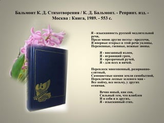 Бальмонт К. Д. Стихотворения / К. Д. Бальмонт. - Репринт. изд. - Москва : Книга, 1989. - 553 с. 
Я - изысканность русской медлительной речи, Предо мною другие поэты - предтечи, Я впервые открыл в этой речи уклоны, Перепевные, гневные, нежные звоны. Я - внезапный излом, Я - играющий гром, Я - прозрачный ручей, Я - для всех и ничей. Переплеск многопенный, разорванно- слитный, Самоцветные камни земли самобытной, Переклички лесные зеленого мая - Все пойму, все возьму, у других отнимая. Вечно юный, как сон, Сильный тем, что влюблен И в себя и в других, Я - изысканный стих.  