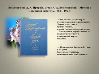 Вознесенский А. А. Прорабы духа / А. А. Вознесенский. - Москва : Советский писатель, 1984. - 496 с. 
У нас, поэтов, дел по горло, кто занят садом, кто содокладом. Другие, как страусы, прячут головы, отсюда смотрят и мыслят задом. ...Поэт одиозен, порой смешон — пока не требует поэта к священной жертве стадион! 
… Я занимаюсь биологией стиха. Есть роли более пьедестальные, но кому-то надо за истопника...  