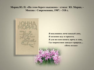 Мориц Ю. П. «На этом береге высоком» : стихи / Ю. Мориц. - Москва : Современник, 1987. - 318 с. 
Я поклоняюсь ночи каждый день, 
Я затаенно жду ее прилета. 
Я для нее всю память прячу в тень, 
Где творчеством заведует природа.... 
«Ночь поэзии»  