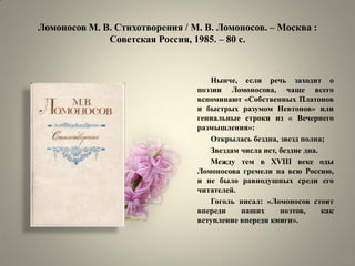Ломоносов М. В. Стихотворения / М. В. Ломоносов. – Москва : Советская Россия, 1985. – 80 с. 
Нынче, если речь заходит о поэзии Ломоносова, чаще всего вспоминают «Собственных Платонов и быстрых разумом Невтонов» или гениальные строки из « Вечернего размышления»: 
Открылась бездна, звезд полна; 
Звездам числа нет, бездне дна. 
Между тем в XVIII веке оды Ломоносова гремели на всю Россию, и не было равнодушных среди его читателей. 
Гоголь писал: «Ломоносов стоит впереди наших поэтов, как вступление впереди книги».  