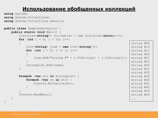 http://www.slideshare.net/IgorShkulipa 11
Использование обобщенных коллекций
using System;
using System.Collections;
using System.Collections.Generic;
public class SamplesArrayList {
public static void Main() {
List<List<string>> stringList = new List<List<string>>();
for (int i = 0; i < 10; i++)
{
List<string> item = new List<string>();
for (int j = 0; j <= i; j++)
{
item.Add("string #" + i.ToString() + j.ToString());
}
stringList.Add(item);
}
foreach (var stl in stringList) {
foreach (var st in stl) {
Console.WriteLine(st);
}
}
Console.ReadKey();
}
}
string #00
string #10
string #11
string #20
string #21
string #22
string #30
string #31
string #32
string #33
string #40
string #41
string #42
string #43
string #44
...
 
