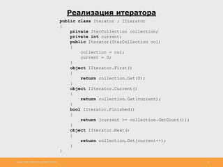 http://www.slideshare.net/IgorShkulipa 15
Реализация итератора
public class Iterator : IIterator
{
private IterCollection collection;
private int current;
public Iterator(IterCollection col)
{
collection = col;
current = 0;
}
object IIterator.First()
{
return collection.Get(0);
}
object IIterator.Current()
{
return collection.Get(current);
}
bool IIterator.Finished()
{
return (current >= collection.GetCount());
}
object IIterator.Next()
{
return collection.Get(current++);
}
}
 