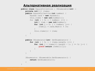 http://www.slideshare.net/IgorShkulipa 17
Альтернативная реализация
public class SquareCollection : IEnumerable<int> {
private int[][] items;
public SquareCollection(int number) {
Random rand = new Random();
this.items = new int[number][];
for (int i = 0; i < number; i++) {
int[] item = new int[number];
for (int j = 0; j < number; j++) {
item[j] = rand.Next() % 10;
}
this.items[i] = item;
}
}
public IEnumerator<int> GetEnumerator() {
for (int i = 0; i < items.Length; i++) {
for (int j = items[i].Length - 1; j >= 0; j--) {
yield return items[i][j];
}
}
}
IEnumerator IEnumerable.GetEnumerator() {
return GetEnumerator();
}
}
 