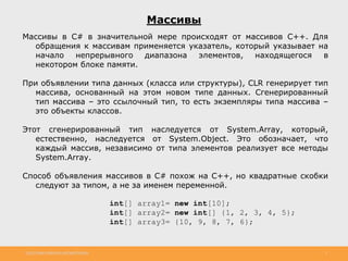 http://www.slideshare.net/IgorShkulipa 2
Массивы
Массивы в C# в значительной мере происходят от массивов С++. Для
обращения к массивам применяется указатель, который указывает на
начало непрерывного диапазона элементов, находящегося в
некотором блоке памяти.
При объявлении типа данных (класса или структуры), CLR генерирует тип
массива, основанный на этом новом типе данных. Сгенерированный
тип массива – это ссылочный тип, то есть экземпляры типа массива –
это объекты классов.
Этот сгенерированный тип наследуется от System.Array, который,
естественно, наследуется от System.Object. Это обозначает, что
каждый массив, независимо от типа элементов реализует все методы
System.Array.
Способ объявления массивов в С# похож на С++, но квадратные скобки
следуют за типом, а не за именем переменной.
int[] array1= new int[10];
int[] array2= new int[] {1, 2, 3, 4, 5};
int[] array3= {10, 9, 8, 7, 6};
 
