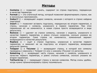 http://www.slideshare.net/IgorShkulipa 20
Методы
• Contains () — позволяет узнать, содержит ли строка подстроку, переданную
в качестве параметра.
• Format () — это статичный метод, который позволяет форматировать строки, как
в консольных приложениях.
• IndexOf () — возвращает индекс символа, начиная с которого в строке найдена
подстрока.
• Insert () — позволяет вставить подстроку, переданную во втором параметре, в
строку, начиная с символа, указанного в первом параметре. При этом
переменная str не изменяется, а новая строка просто возвращается в виде
результата.
• Remove () — удаляет из строки символы, начиная с индекса, указанного в
качестве первого параметра, и ровно столько символов, сколько указано во
втором параметре. Сама строка не изменяется, измененный вариант
возвращается в качестве результата.
• Replace () — ищет в строке подстроку, указанную в качестве первого
параметра, и заменяет ее на подстроку из второго параметра, возвращая
результат замены.
• ToUpper () и ToLower () — возвращают строку, в которой все символы
приведены к верхнему ( ToUpper ()) или к нижнему (ToLower ()) регистру.
• Substring () — возвращает часть строки, начиная с символа, указанного в
качестве первого параметра, и ровно столько символов, сколько указано во
втором параметре.
• ToCharArray () — превращает строку в массив символов. Метод очень удобен,
когда нужно проанализировать строку посимвольно.
 