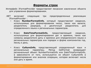 http://www.slideshare.net/IgorShkulipa 22
Форматы строк
Интерфейс IFormatProvider предоставляет механизм извлечения объекта
для управления форматированием.
.NET включает следующие три предопределенные реализации
IFormatProvider :
• Класс NumberFormatInfo, который предоставляет сведения,
используемые для форматирования чисел, таких как валюта,
разделитель разрядов, и десятичный разделитель для
определенного языка и региональных параметров.
• Класс DateTimeFormatInfo, предоставляющий сведения,
используемые для форматирования дат и времени, таких как
символы разделителя даты и времени для определенного языка и
региональных параметров или порядок и форма компонентов год,
месяц и день.
• Класс CultureInfo, представляющий определенный язык и
региональные параметры. Метод GetFormat возвращает
региональный объект NumberFormatInfo или DateTimeFormatInfo,
в зависимости от того, используется ли объект CultureInfo в
форматирование или анализе операции, которая включает числа
или дату и время.
 