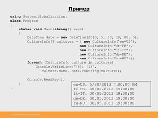 http://www.slideshare.net/IgorShkulipa 23
Пример
using System.Globalization;
class Program
{
static void Main(string[] args)
{
DateTime date = new DateTime(2013, 5, 30, 19, 00, 0);
CultureInfo[] cultures = { new CultureInfo("en-US"),
new CultureInfo("fr-FR"),
new CultureInfo("it-IT"),
new CultureInfo("de-DE"),
new CultureInfo("ru-RU")};
foreach (CultureInfo culture in cultures)
Console.WriteLine("{0}: {1}",
culture.Name, date.ToString(culture));
Console.ReadKey();
}
}
en-US: 5/30/2013 7:00:00 PM
fr-FR: 30/05/2013 19:00:00
it-IT: 30/05/2013 19:00:00
de-DE: 30.05.2013 19:00:00
ru-RU: 30.05.2013 19:00:00
 
