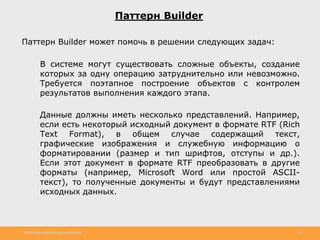 http://www.slideshare.net/IgorShkulipa 24
Паттерн Builder
Паттерн Builder может помочь в решении следующих задач:
◦ В системе могут существовать сложные объекты, создание
которых за одну операцию затруднительно или невозможно.
Требуется поэтапное построение объектов с контролем
результатов выполнения каждого этапа.
◦ Данные должны иметь несколько представлений. Например,
если есть некоторый исходный документ в формате RTF (Rich
Text Format), в общем случае содержащий текст,
графические изображения и служебную информацию о
форматировании (размер и тип шрифтов, отступы и др.).
Если этот документ в формате RTF преобразовать в другие
форматы (например, Microsoft Word или простой ASCII-
текст), то полученные документы и будут представлениями
исходных данных.
 