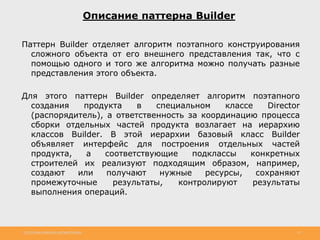 http://www.slideshare.net/IgorShkulipa 25
Описание паттерна Builder
Паттерн Builder отделяет алгоритм поэтапного конструирования
сложного объекта от его внешнего представления так, что с
помощью одного и того же алгоритма можно получать разные
представления этого объекта.
Для этого паттерн Builder определяет алгоритм поэтапного
создания продукта в специальном классе Director
(распорядитель), а ответственность за координацию процесса
сборки отдельных частей продукта возлагает на иерархию
классов Builder. В этой иерархии базовый класс Builder
объявляет интерфейс для построения отдельных частей
продукта, а соответствующие подклассы конкретных
строителей их реализуют подходящим образом, например,
создают или получают нужные ресурсы, сохраняют
промежуточные результаты, контролируют результаты
выполнения операций.
 