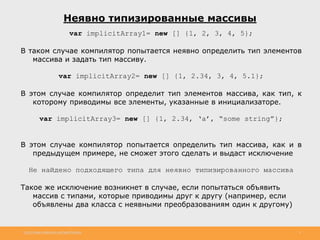 http://www.slideshare.net/IgorShkulipa 3
Неявно типизированные массивы
var implicitArray1= new [] {1, 2, 3, 4, 5};
В таком случае компилятор попытается неявно определить тип элементов
массива и задать тип массиву.
var implicitArray2= new [] {1, 2.34, 3, 4, 5.1};
В этом случае компилятор определит тип элементов массива, как тип, к
которому приводимы все элементы, указанные в инициализаторе.
var implicitArray3= new [] {1, 2.34, ‘a’, “some string”};
В этом случае компилятор попытается определить тип массива, как и в
предыдущем примере, не сможет этого сделать и выдаст исключение
Не найдено подходящего типа для неявно типизированного массива
Такое же исключение возникнет в случае, если попытаться объявить
массив с типами, которые приводимы друг к другу (например, если
объявлены два класса с неявными преобразованиям один к другому)
 