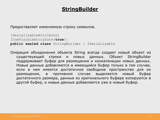 http://www.slideshare.net/IgorShkulipa 30
StringBuilder
Предоставляет изменяемую строку символов.
[SerializableAttribute]
[ComVisibleAttribute(true)]
public sealed class StringBuilder : ISerializable
Операция объединения объекта String всегда создает новый объект из
существующей строки и новых данных. Объект StringBuilder
поддерживает буфер для размещения и конкатенации новых данных.
Новые данные добавляются в имеющийся буфер только в том случае,
если в нем имеется достаточное свободное пространство для их
размещения, в противном случае выделяется новый буфер
достаточного размера, данные из оригинального буфера копируются в
другой буфер, и новые данные добавляются уже в новый буфер.
 