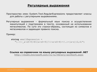 http://www.slideshare.net/IgorShkulipa 32
Регулярные выражения
Пространство имен System.Text.RegularExpressions предоставляет классы
для работы с регулярными выражениями.
Регулярные выражения - формальный язык поиска и осуществления
манипуляций с подстроками в тексте, основанный на использовании
метасимволов. По сути это строка-образец, состоящая из символов и
метасимволов и задающая правило поиска.
Пример:
string emailExpression =
"[.-_a-z0-9]+@([a-z0-9][-a-z0-9]+.)+[a-z]{2,6}";
Ссылка на справочник по языку регулярных выражений .NET
http://msdn.microsoft.com/ru-ru/library/az24scfc.aspx
 