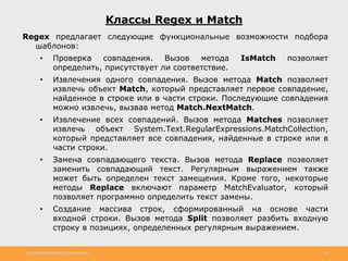 http://www.slideshare.net/IgorShkulipa 33
Классы Regex и Match
Regex предлагает следующие функциональные возможности подбора
шаблонов:
• Проверка совпадения. Вызов метода IsMatch позволяет
определить, присутствует ли соответствие.
• Извлечения одного совпадения. Вызов метода Match позволяет
извлечь объект Match, который представляет первое совпадение,
найденное в строке или в части строки. Последующие совпадения
можно извлечь, вызвав метод Match.NextMatch.
• Извлечение всех совпадений. Вызов метода Matches позволяет
извлечь объект System.Text.RegularExpressions.MatchCollection,
который представляет все совпадения, найденные в строке или в
части строки.
• Замена совпадающего текста. Вызов метода Replace позволяет
заменить совпадающий текст. Регулярным выражением также
может быть определен текст замещения. Кроме того, некоторые
методы Replace включают параметр MatchEvaluator, который
позволяет программно определить текст замены.
• Создание массива строк, сформированный на основе части
входной строки. Вызов метода Split позволяет разбить входную
строку в позициях, определенных регулярным выражением.
 