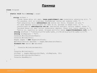 http://www.slideshare.net/IgorShkulipa 34
Пример
class Program
{
static void Main(string[] args)
{
string strText =
"Lorem ipsum dolor sit amet, vasya.pupkin@gmail.com consectetur adipiscing elit. "+
"In posuere, elit ut tristique condimentum, lectus est sodales nibh, "+
"sed adipiscing velit address@mail.ru lectus vel felis. Praesent id urna "+
"ut quam dapibus sollicitudin sit amet et mi. Quisque in magna nisi, in "+
"scelerisque mi admin@mysite.com.ua! Vestibulum suscipit lacinia tempor. Donec "+
"euismod massa sit amet tellus consectetur dapibus. Donec nisl justo, egestas at "+
"mattis ut, sagittis eu ipsum. Aliquam porttitor massa support@somedomain.info in.";
string strFind = "([A-Z;a-z;0-9;x2E;x2D;_]+)?@([A-Z;a-z;0-9;x2E;-;]+)?";
string strReplace = "$1";
Console.WriteLine(strText);
Console.WriteLine();
Regex regex = new Regex(strFind);
MatchCollection matches = regex.Matches(strText);
foreach(var match in matches)
{
Console.WriteLine(match);
}
Console.WriteLine();
strText = regex.Replace(strText, strReplace, 10);
Console.WriteLine(strText);
Console.ReadKey();
}
}
 