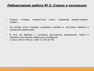 http://www.slideshare.net/IgorShkulipa 36
Лабораторная работа № 5. Строки и коллекции
• Создать словарь «ошибочных слов», например привет-првиет-
пирвет...
• На основе этого словаря, исправить ошибки в текстовых файлах в
указанной директории.
• В этих же файлах, с помощью регулярных выражений, найти и
заменить все номера мобильных телефонов
с (012) 345-67-89 на +380 12 345 67 89.
 