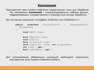 http://www.slideshare.net/IgorShkulipa 7
Коллекции
Пространство имен System.Collections предоставляет типы для обработки
так называемых коллекций – специализированных наборов данных,
поддерживающих упорядочивание и специфичные методы обработки.
Все коллекции реализуют интерфейс ICollection или ICollection<T>.
public interface ICollection<T> : IEnumerable<T>,
IEnumerable
{
void Add(T item);
bool Remove(T item);
void Clear();
bool Contains(T item);
void CopyTo(T[] array, int arrayIndex);
int Count { get; }
bool IsReadOnly { get; }
}
Для использования обобщенных коллекций необходимо подключить
пространство имен System.Collections.Generic.
 