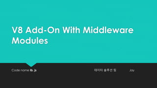 V8 Add-On With Middleware
Modules
Code name Ib. js 데이터 솔루션 팀 Jay
 