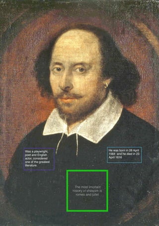 Was a playwright,
poet and English
actor, considered
one of the greatest
literature.
He was born in 26 April
1564 and he died in 23
April 1616
The most imortant
history of shespirk is
romeo and juliet
 