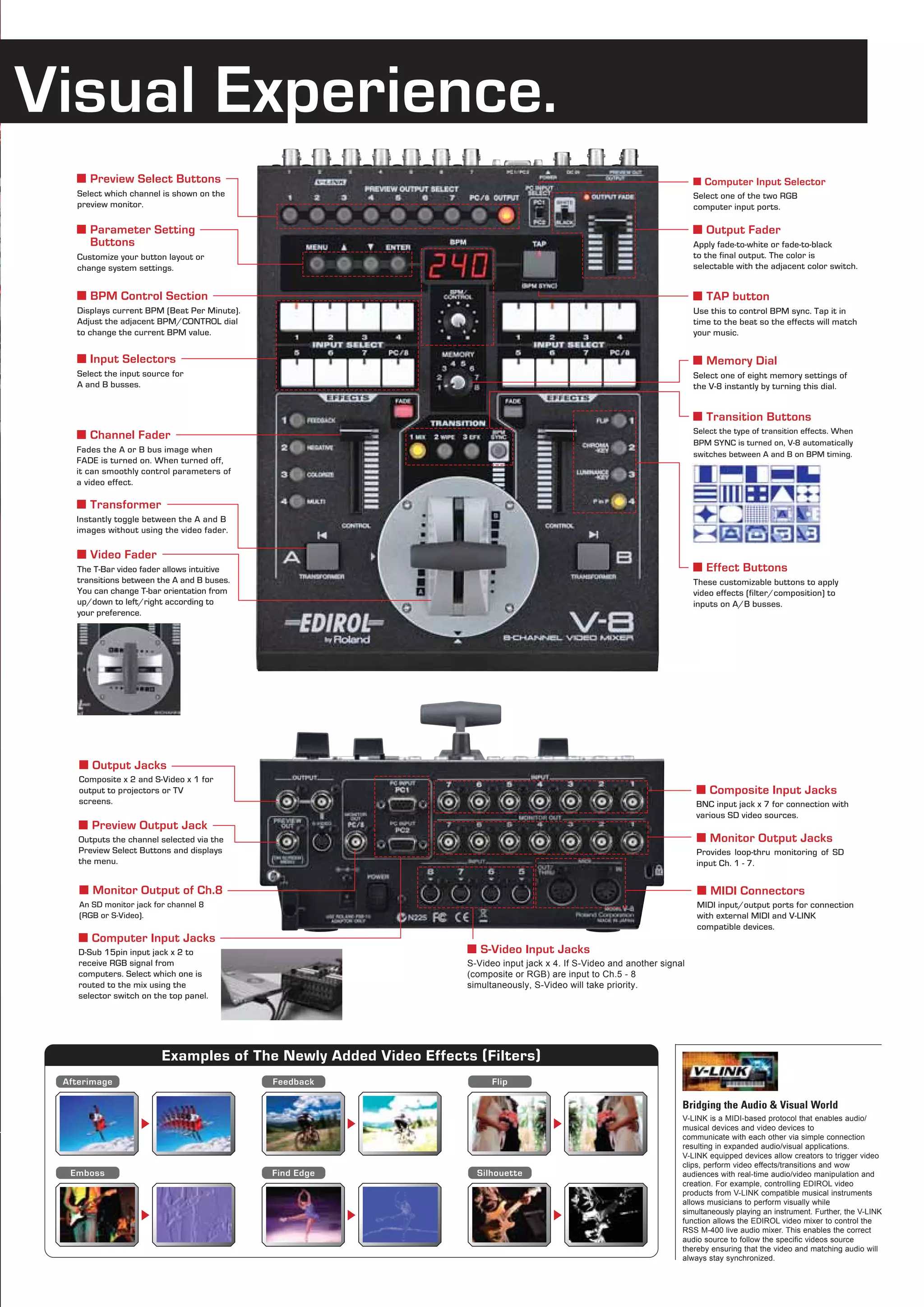 Visual Experience.
   ■ Preview Select Buttons                                                                                               ■ Computer Input Selector
   Select which channel is shown on the                                                                                   Select one of the two RGB
   preview monitor.                                                                                                       computer input ports.

   ■ Parameter Setting                                                                                                    ■ Output Fader
     Buttons                                                                                                              Apply fade-to-white or fade-to-black
   Customize your button layout or                                                                                        to the final output. The color is
   change system settings.                                                                                                selectable with the adjacent color switch.


   ■ BPM Control Section                                                                                                  ■ TAP button
   Displays current BPM (Beat Per Minute).                                                                                Use this to control BPM sync. Tap it in
   Adjust the adjacent BPM/CONTROL dial                                                                                   time to the beat so the effects will match
   to change the current BPM value.                                                                                       your music.


   ■ Input Selectors                                                                                                      ■ Memory Dial
   Select the input source for                                                                                            Select one of eight memory settings of
   A and B busses.                                                                                                        the V-8 instantly by turning this dial.


                                                                                                                          ■ Transition Buttons
   ■ Channel Fader                                                                                                        Select the type of transition effects. When
                                                                                                                          BPM SYNC is turned on, V-8 automatically
   Fades the A or B bus image when
                                                                                                                          switches between A and B on BPM timing.
   FADE is turned on. When turned off,
   it can smoothly control parameters of
   a video effect.

   ■ Transformer
   Instantly toggle between the A and B
   images without using the video fader.

   ■ Video Fader
   The T-Bar video fader allows intuitive                                                                                 ■ Effect Buttons
   transitions between the A and B buses.                                                                                 These customizable buttons to apply
   You can change T-bar orientation from                                                                                  video effects (filter/composition) to
   up/down to left/right according to                                                                                     inputs on A/B busses.
   your preference.




    ■ Output Jacks
    Composite x 2 and S-Video x 1 for
    output to projectors or TV                                                                                            ■ Composite Input Jacks
    screens.                                                                                                              BNC input jack x 7 for connection with
                                                                                                                          various SD video sources.
    ■ Preview Output Jack
    Outputs the channel selected via the                                                                                  ■ Monitor Output Jacks
    Preview Select Buttons and displays                                                                                   Provides loop-thru monitoring of SD
    the menu.                                                                                                             input Ch. 1 - 7.


    ■ Monitor Output of Ch.8                                                                                              ■ MIDI Connectors
    An SD monitor jack for channel 8                                                                                      MIDI input/output ports for connection
    (RGB or S-Video).                                                                                                     with external MIDI and V-LINK
                                                                                                                          compatible devices.
    ■ Computer Input Jacks
    D-Sub 15pin input jack x 2 to                                 ■ S-Video Input Jacks
    receive RGB signal from                                       S-Video input jack x 4. If S-Video and another signal
    computers. Select which one is                                (composite or RGB) are input to Ch.5 - 8
    routed to the mix using the                                   simultaneously, S-Video will take priority.
    selector switch on the top panel.




                         Examples of The Newly Added Video Effects ( Filters)
 Afterimage                                  Feedback                   Flip

                                                                                                                      Bridging the Audio & Visual World
                                                                                                                      V-LINK is a MIDI-based protocol that enables audio/
                                                                                                                      musical devices and video devices to
                                                                                                                      communicate with each other via simple connection
                                                                                                                      resulting in expanded audio/visual applications.
                                                                                                                      V-LINK equipped devices allow creators to trigger video
                                                                                                                      clips, perform video effects/transitions and wow
  Emboss                                     Find Edge              Silhouette                                        audiences with real-time audio/video manipulation and
                                                                                                                      creation. For example, controlling EDIROL video
                                                                                                                      products from V-LINK compatible musical instruments
                                                                                                                      allows musicians to perform visually while
                                                                                                                      simultaneously playing an instrument. Further, the V-LINK
                                                                                                                      function allows the EDIROL video mixer to control the
                                                                                                                      RSS M-400 live audio mixer. This enables the correct
                                                                                                                      audio source to follow the specific videos source
                                                                                                                      thereby ensuring that the video and matching audio will
                                                                                                                      always stay synchronized.
 